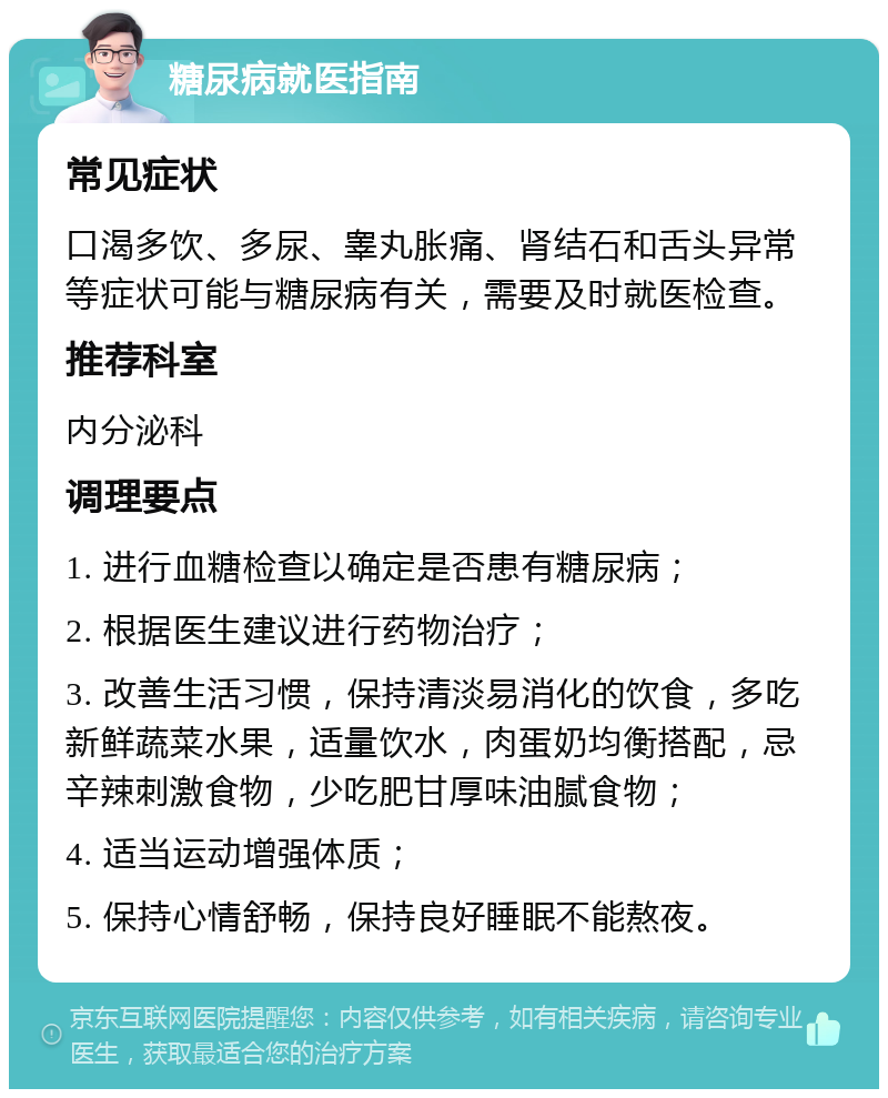 糖尿病就医指南 常见症状 口渴多饮、多尿、睾丸胀痛、肾结石和舌头异常等症状可能与糖尿病有关，需要及时就医检查。 推荐科室 内分泌科 调理要点 1. 进行血糖检查以确定是否患有糖尿病； 2. 根据医生建议进行药物治疗； 3. 改善生活习惯，保持清淡易消化的饮食，多吃新鲜蔬菜水果，适量饮水，肉蛋奶均衡搭配，忌辛辣刺激食物，少吃肥甘厚味油腻食物； 4. 适当运动增强体质； 5. 保持心情舒畅，保持良好睡眠不能熬夜。