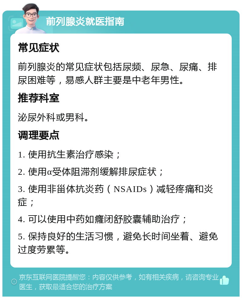 前列腺炎就医指南 常见症状 前列腺炎的常见症状包括尿频、尿急、尿痛、排尿困难等，易感人群主要是中老年男性。 推荐科室 泌尿外科或男科。 调理要点 1. 使用抗生素治疗感染； 2. 使用α受体阻滞剂缓解排尿症状； 3. 使用非甾体抗炎药（NSAIDs）减轻疼痛和炎症； 4. 可以使用中药如癃闭舒胶囊辅助治疗； 5. 保持良好的生活习惯，避免长时间坐着、避免过度劳累等。