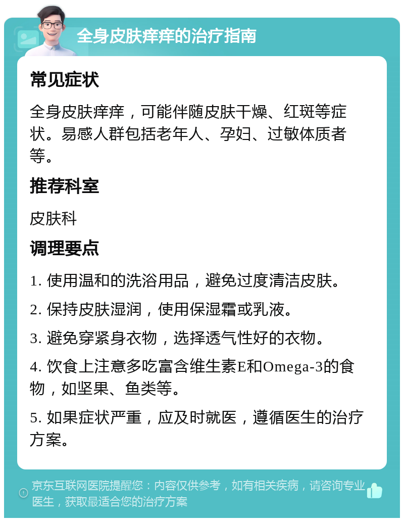 全身皮肤痒痒的治疗指南 常见症状 全身皮肤痒痒，可能伴随皮肤干燥、红斑等症状。易感人群包括老年人、孕妇、过敏体质者等。 推荐科室 皮肤科 调理要点 1. 使用温和的洗浴用品，避免过度清洁皮肤。 2. 保持皮肤湿润，使用保湿霜或乳液。 3. 避免穿紧身衣物，选择透气性好的衣物。 4. 饮食上注意多吃富含维生素E和Omega-3的食物，如坚果、鱼类等。 5. 如果症状严重，应及时就医，遵循医生的治疗方案。