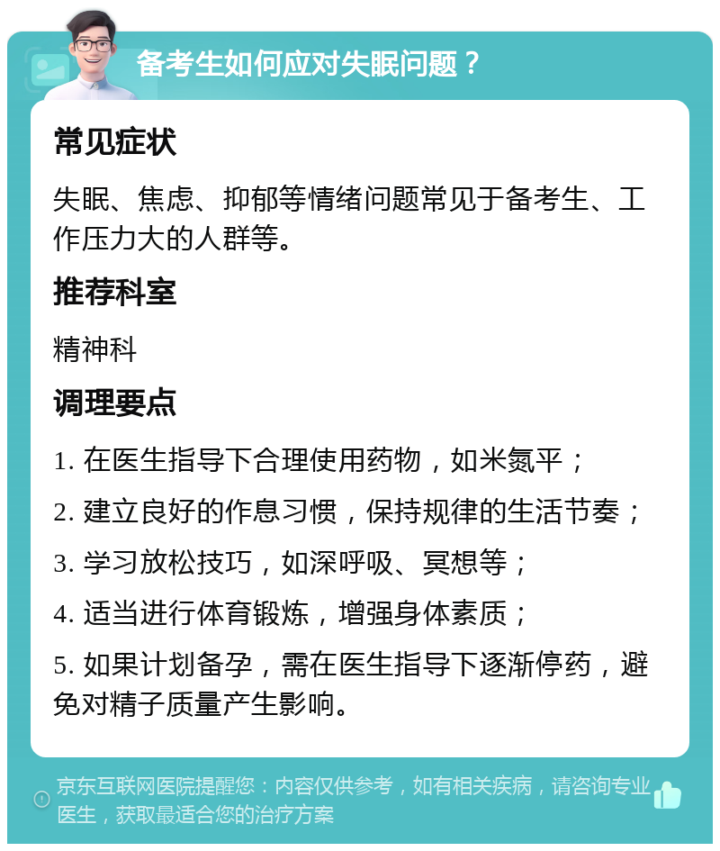 备考生如何应对失眠问题？ 常见症状 失眠、焦虑、抑郁等情绪问题常见于备考生、工作压力大的人群等。 推荐科室 精神科 调理要点 1. 在医生指导下合理使用药物，如米氮平； 2. 建立良好的作息习惯，保持规律的生活节奏； 3. 学习放松技巧，如深呼吸、冥想等； 4. 适当进行体育锻炼，增强身体素质； 5. 如果计划备孕，需在医生指导下逐渐停药，避免对精子质量产生影响。