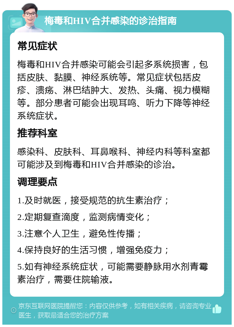 梅毒和HIV合并感染的诊治指南 常见症状 梅毒和HIV合并感染可能会引起多系统损害，包括皮肤、黏膜、神经系统等。常见症状包括皮疹、溃疡、淋巴结肿大、发热、头痛、视力模糊等。部分患者可能会出现耳鸣、听力下降等神经系统症状。 推荐科室 感染科、皮肤科、耳鼻喉科、神经内科等科室都可能涉及到梅毒和HIV合并感染的诊治。 调理要点 1.及时就医，接受规范的抗生素治疗； 2.定期复查滴度，监测病情变化； 3.注意个人卫生，避免性传播； 4.保持良好的生活习惯，增强免疫力； 5.如有神经系统症状，可能需要静脉用水剂青霉素治疗，需要住院输液。