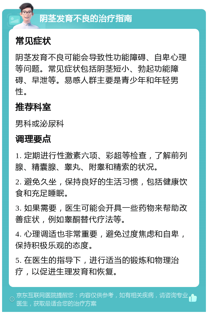 阴茎发育不良的治疗指南 常见症状 阴茎发育不良可能会导致性功能障碍、自卑心理等问题。常见症状包括阴茎短小、勃起功能障碍、早泄等。易感人群主要是青少年和年轻男性。 推荐科室 男科或泌尿科 调理要点 1. 定期进行性激素六项、彩超等检查，了解前列腺、精囊腺、睾丸、附睾和精索的状况。 2. 避免久坐，保持良好的生活习惯，包括健康饮食和充足睡眠。 3. 如果需要，医生可能会开具一些药物来帮助改善症状，例如睾酮替代疗法等。 4. 心理调适也非常重要，避免过度焦虑和自卑，保持积极乐观的态度。 5. 在医生的指导下，进行适当的锻炼和物理治疗，以促进生理发育和恢复。