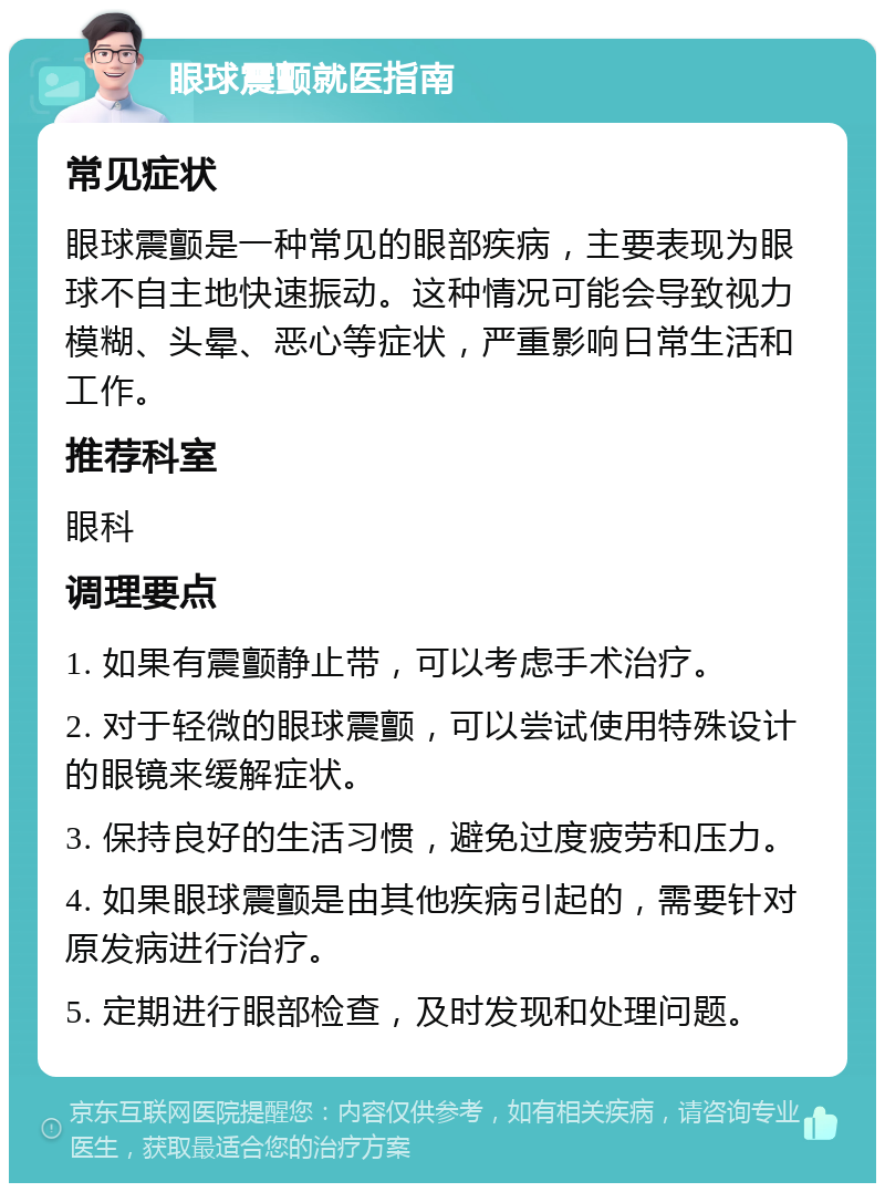 眼球震颤就医指南 常见症状 眼球震颤是一种常见的眼部疾病，主要表现为眼球不自主地快速振动。这种情况可能会导致视力模糊、头晕、恶心等症状，严重影响日常生活和工作。 推荐科室 眼科 调理要点 1. 如果有震颤静止带，可以考虑手术治疗。 2. 对于轻微的眼球震颤，可以尝试使用特殊设计的眼镜来缓解症状。 3. 保持良好的生活习惯，避免过度疲劳和压力。 4. 如果眼球震颤是由其他疾病引起的，需要针对原发病进行治疗。 5. 定期进行眼部检查，及时发现和处理问题。