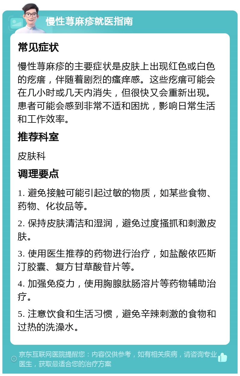 慢性荨麻疹就医指南 常见症状 慢性荨麻疹的主要症状是皮肤上出现红色或白色的疙瘩，伴随着剧烈的瘙痒感。这些疙瘩可能会在几小时或几天内消失，但很快又会重新出现。患者可能会感到非常不适和困扰，影响日常生活和工作效率。 推荐科室 皮肤科 调理要点 1. 避免接触可能引起过敏的物质，如某些食物、药物、化妆品等。 2. 保持皮肤清洁和湿润，避免过度搔抓和刺激皮肤。 3. 使用医生推荐的药物进行治疗，如盐酸依匹斯汀胶囊、复方甘草酸苷片等。 4. 加强免疫力，使用胸腺肽肠溶片等药物辅助治疗。 5. 注意饮食和生活习惯，避免辛辣刺激的食物和过热的洗澡水。