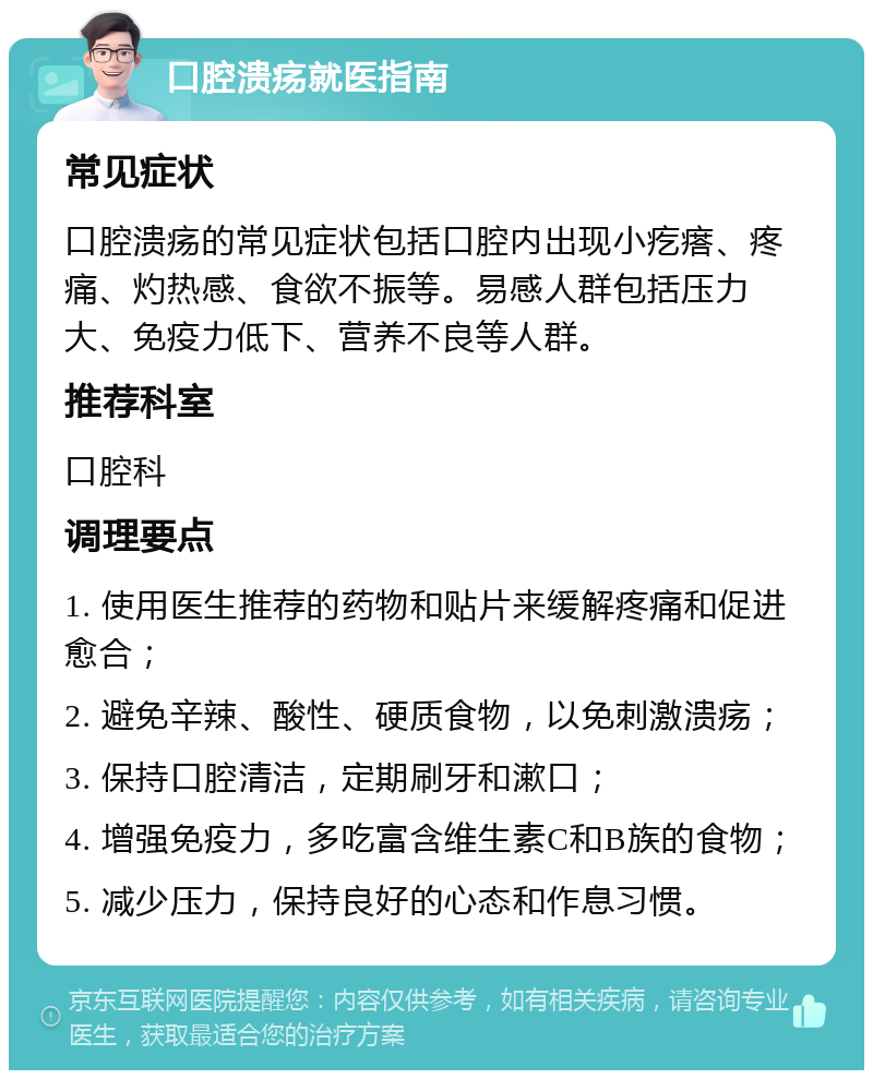 口腔溃疡就医指南 常见症状 口腔溃疡的常见症状包括口腔内出现小疙瘩、疼痛、灼热感、食欲不振等。易感人群包括压力大、免疫力低下、营养不良等人群。 推荐科室 口腔科 调理要点 1. 使用医生推荐的药物和贴片来缓解疼痛和促进愈合； 2. 避免辛辣、酸性、硬质食物，以免刺激溃疡； 3. 保持口腔清洁，定期刷牙和漱口； 4. 增强免疫力，多吃富含维生素C和B族的食物； 5. 减少压力，保持良好的心态和作息习惯。