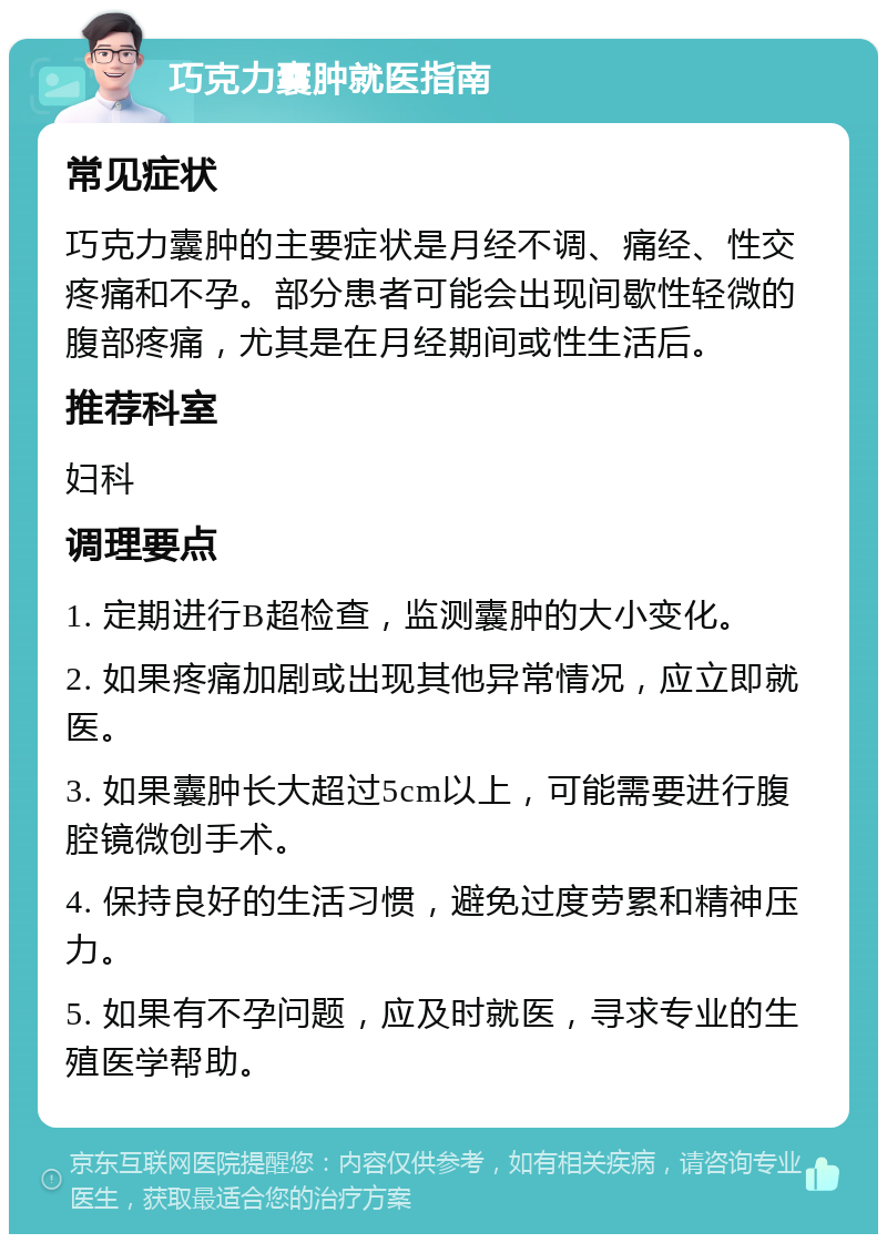 巧克力囊肿就医指南 常见症状 巧克力囊肿的主要症状是月经不调、痛经、性交疼痛和不孕。部分患者可能会出现间歇性轻微的腹部疼痛，尤其是在月经期间或性生活后。 推荐科室 妇科 调理要点 1. 定期进行B超检查，监测囊肿的大小变化。 2. 如果疼痛加剧或出现其他异常情况，应立即就医。 3. 如果囊肿长大超过5cm以上，可能需要进行腹腔镜微创手术。 4. 保持良好的生活习惯，避免过度劳累和精神压力。 5. 如果有不孕问题，应及时就医，寻求专业的生殖医学帮助。