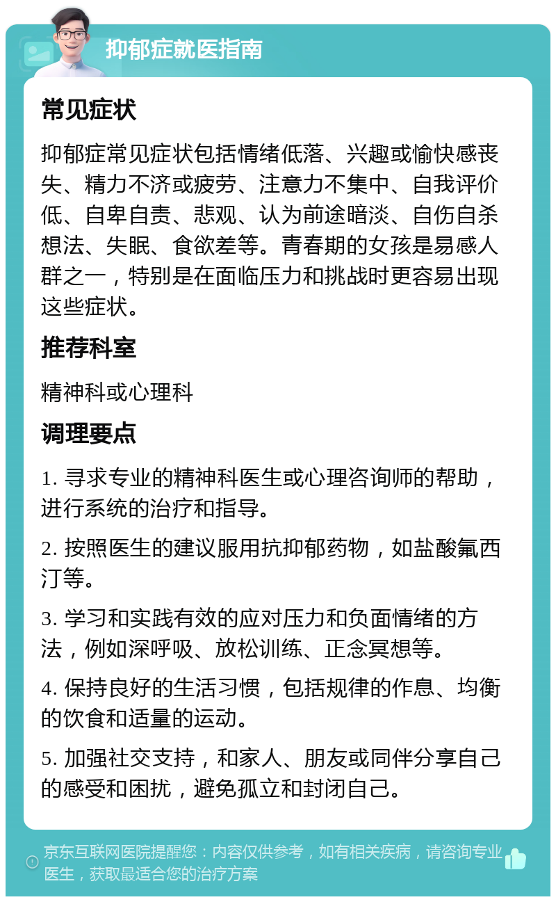 抑郁症就医指南 常见症状 抑郁症常见症状包括情绪低落、兴趣或愉快感丧失、精力不济或疲劳、注意力不集中、自我评价低、自卑自责、悲观、认为前途暗淡、自伤自杀想法、失眠、食欲差等。青春期的女孩是易感人群之一，特别是在面临压力和挑战时更容易出现这些症状。 推荐科室 精神科或心理科 调理要点 1. 寻求专业的精神科医生或心理咨询师的帮助，进行系统的治疗和指导。 2. 按照医生的建议服用抗抑郁药物，如盐酸氟西汀等。 3. 学习和实践有效的应对压力和负面情绪的方法，例如深呼吸、放松训练、正念冥想等。 4. 保持良好的生活习惯，包括规律的作息、均衡的饮食和适量的运动。 5. 加强社交支持，和家人、朋友或同伴分享自己的感受和困扰，避免孤立和封闭自己。