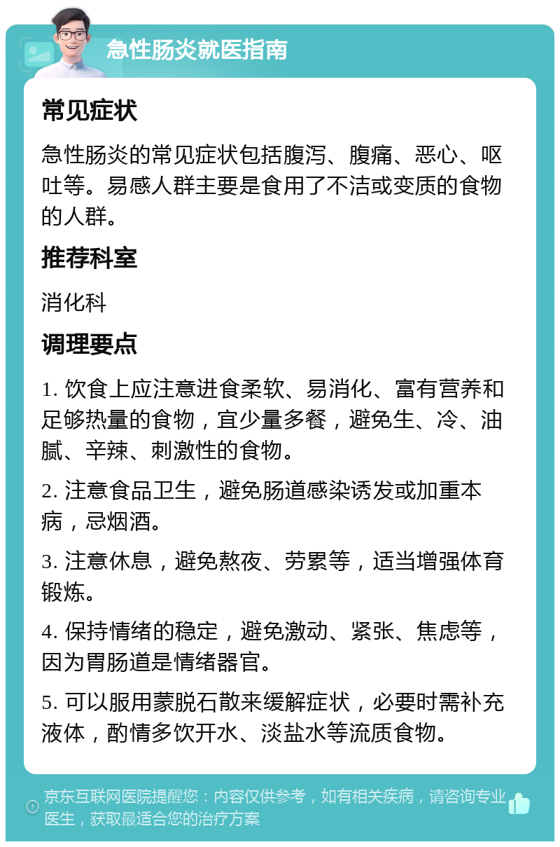 急性肠炎就医指南 常见症状 急性肠炎的常见症状包括腹泻、腹痛、恶心、呕吐等。易感人群主要是食用了不洁或变质的食物的人群。 推荐科室 消化科 调理要点 1. 饮食上应注意进食柔软、易消化、富有营养和足够热量的食物，宜少量多餐，避免生、冷、油腻、辛辣、刺激性的食物。 2. 注意食品卫生，避免肠道感染诱发或加重本病，忌烟酒。 3. 注意休息，避免熬夜、劳累等，适当增强体育锻炼。 4. 保持情绪的稳定，避免激动、紧张、焦虑等，因为胃肠道是情绪器官。 5. 可以服用蒙脱石散来缓解症状，必要时需补充液体，酌情多饮开水、淡盐水等流质食物。