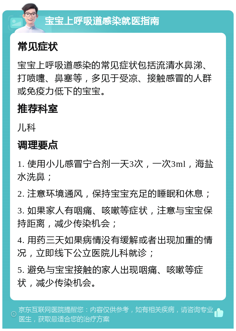 宝宝上呼吸道感染就医指南 常见症状 宝宝上呼吸道感染的常见症状包括流清水鼻涕、打喷嚏、鼻塞等，多见于受凉、接触感冒的人群或免疫力低下的宝宝。 推荐科室 儿科 调理要点 1. 使用小儿感冒宁合剂一天3次，一次3ml，海盐水洗鼻； 2. 注意环境通风，保持宝宝充足的睡眠和休息； 3. 如果家人有咽痛、咳嗽等症状，注意与宝宝保持距离，减少传染机会； 4. 用药三天如果病情没有缓解或者出现加重的情况，立即线下公立医院儿科就诊； 5. 避免与宝宝接触的家人出现咽痛、咳嗽等症状，减少传染机会。