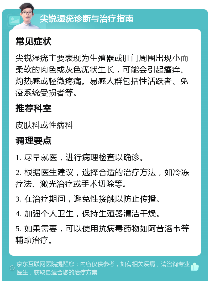 尖锐湿疣诊断与治疗指南 常见症状 尖锐湿疣主要表现为生殖器或肛门周围出现小而柔软的肉色或灰色疣状生长，可能会引起瘙痒、灼热感或轻微疼痛。易感人群包括性活跃者、免疫系统受损者等。 推荐科室 皮肤科或性病科 调理要点 1. 尽早就医，进行病理检查以确诊。 2. 根据医生建议，选择合适的治疗方法，如冷冻疗法、激光治疗或手术切除等。 3. 在治疗期间，避免性接触以防止传播。 4. 加强个人卫生，保持生殖器清洁干燥。 5. 如果需要，可以使用抗病毒药物如阿昔洛韦等辅助治疗。