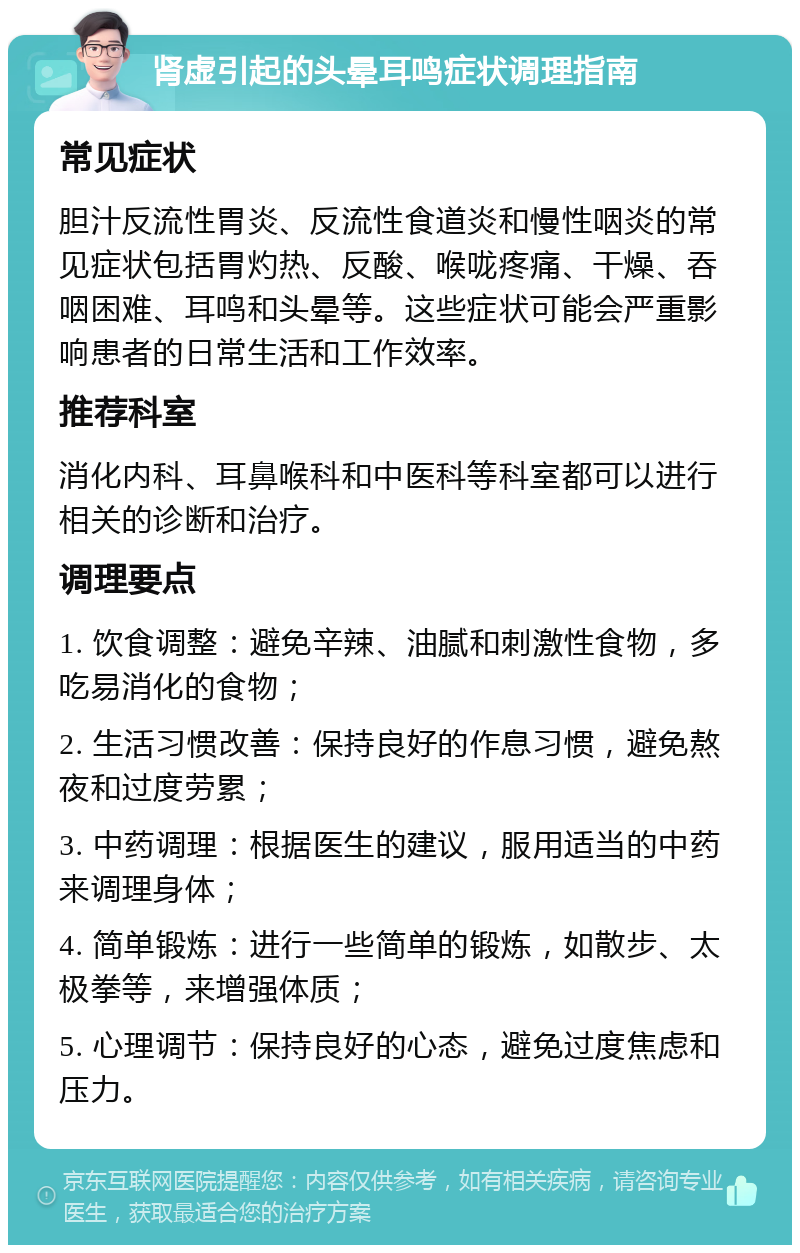 肾虚引起的头晕耳鸣症状调理指南 常见症状 胆汁反流性胃炎、反流性食道炎和慢性咽炎的常见症状包括胃灼热、反酸、喉咙疼痛、干燥、吞咽困难、耳鸣和头晕等。这些症状可能会严重影响患者的日常生活和工作效率。 推荐科室 消化内科、耳鼻喉科和中医科等科室都可以进行相关的诊断和治疗。 调理要点 1. 饮食调整：避免辛辣、油腻和刺激性食物，多吃易消化的食物； 2. 生活习惯改善：保持良好的作息习惯，避免熬夜和过度劳累； 3. 中药调理：根据医生的建议，服用适当的中药来调理身体； 4. 简单锻炼：进行一些简单的锻炼，如散步、太极拳等，来增强体质； 5. 心理调节：保持良好的心态，避免过度焦虑和压力。