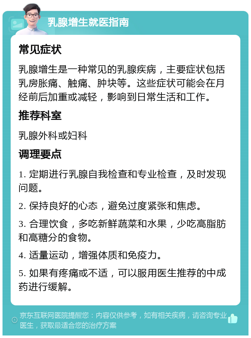 乳腺增生就医指南 常见症状 乳腺增生是一种常见的乳腺疾病，主要症状包括乳房胀痛、触痛、肿块等。这些症状可能会在月经前后加重或减轻，影响到日常生活和工作。 推荐科室 乳腺外科或妇科 调理要点 1. 定期进行乳腺自我检查和专业检查，及时发现问题。 2. 保持良好的心态，避免过度紧张和焦虑。 3. 合理饮食，多吃新鲜蔬菜和水果，少吃高脂肪和高糖分的食物。 4. 适量运动，增强体质和免疫力。 5. 如果有疼痛或不适，可以服用医生推荐的中成药进行缓解。