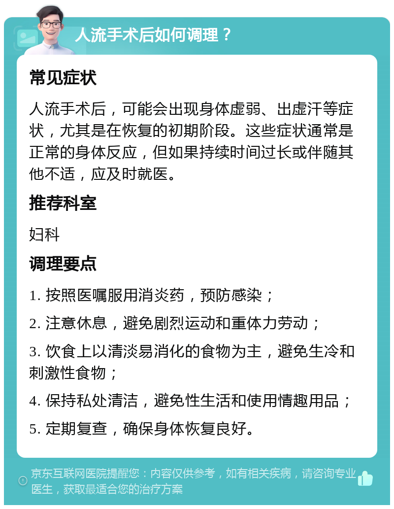 人流手术后如何调理？ 常见症状 人流手术后，可能会出现身体虚弱、出虚汗等症状，尤其是在恢复的初期阶段。这些症状通常是正常的身体反应，但如果持续时间过长或伴随其他不适，应及时就医。 推荐科室 妇科 调理要点 1. 按照医嘱服用消炎药，预防感染； 2. 注意休息，避免剧烈运动和重体力劳动； 3. 饮食上以清淡易消化的食物为主，避免生冷和刺激性食物； 4. 保持私处清洁，避免性生活和使用情趣用品； 5. 定期复查，确保身体恢复良好。