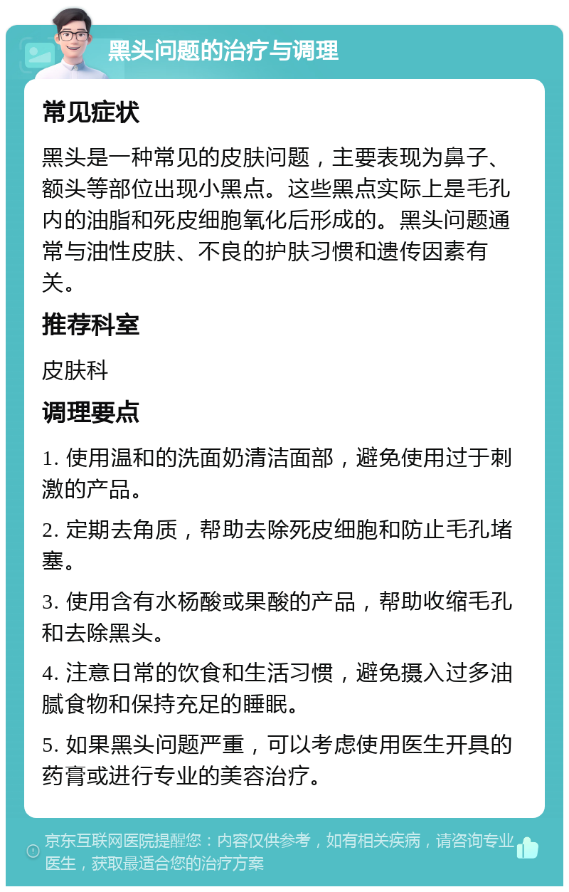 黑头问题的治疗与调理 常见症状 黑头是一种常见的皮肤问题，主要表现为鼻子、额头等部位出现小黑点。这些黑点实际上是毛孔内的油脂和死皮细胞氧化后形成的。黑头问题通常与油性皮肤、不良的护肤习惯和遗传因素有关。 推荐科室 皮肤科 调理要点 1. 使用温和的洗面奶清洁面部，避免使用过于刺激的产品。 2. 定期去角质，帮助去除死皮细胞和防止毛孔堵塞。 3. 使用含有水杨酸或果酸的产品，帮助收缩毛孔和去除黑头。 4. 注意日常的饮食和生活习惯，避免摄入过多油腻食物和保持充足的睡眠。 5. 如果黑头问题严重，可以考虑使用医生开具的药膏或进行专业的美容治疗。