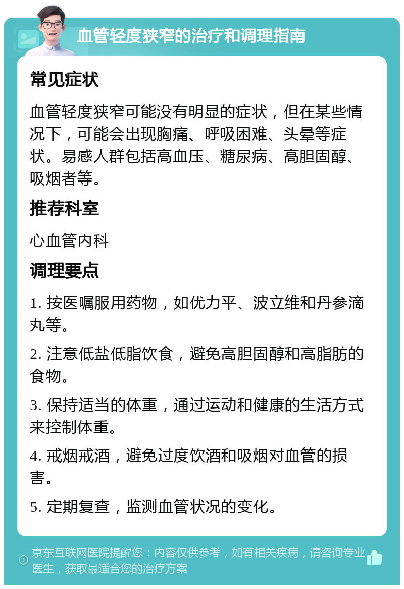 血管轻度狭窄的治疗和调理指南 常见症状 血管轻度狭窄可能没有明显的症状，但在某些情况下，可能会出现胸痛、呼吸困难、头晕等症状。易感人群包括高血压、糖尿病、高胆固醇、吸烟者等。 推荐科室 心血管内科 调理要点 1. 按医嘱服用药物，如优力平、波立维和丹参滴丸等。 2. 注意低盐低脂饮食，避免高胆固醇和高脂肪的食物。 3. 保持适当的体重，通过运动和健康的生活方式来控制体重。 4. 戒烟戒酒，避免过度饮酒和吸烟对血管的损害。 5. 定期复查，监测血管状况的变化。