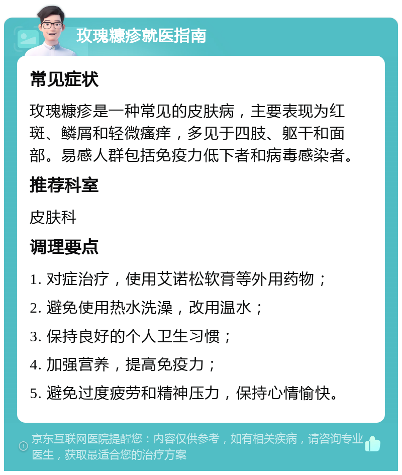 玫瑰糠疹就医指南 常见症状 玫瑰糠疹是一种常见的皮肤病，主要表现为红斑、鳞屑和轻微瘙痒，多见于四肢、躯干和面部。易感人群包括免疫力低下者和病毒感染者。 推荐科室 皮肤科 调理要点 1. 对症治疗，使用艾诺松软膏等外用药物； 2. 避免使用热水洗澡，改用温水； 3. 保持良好的个人卫生习惯； 4. 加强营养，提高免疫力； 5. 避免过度疲劳和精神压力，保持心情愉快。