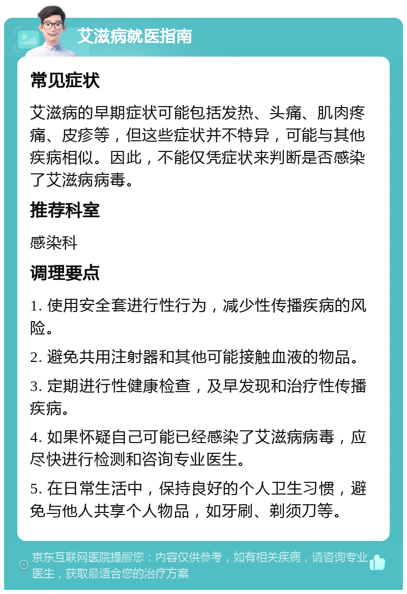 艾滋病就医指南 常见症状 艾滋病的早期症状可能包括发热、头痛、肌肉疼痛、皮疹等，但这些症状并不特异，可能与其他疾病相似。因此，不能仅凭症状来判断是否感染了艾滋病病毒。 推荐科室 感染科 调理要点 1. 使用安全套进行性行为，减少性传播疾病的风险。 2. 避免共用注射器和其他可能接触血液的物品。 3. 定期进行性健康检查，及早发现和治疗性传播疾病。 4. 如果怀疑自己可能已经感染了艾滋病病毒，应尽快进行检测和咨询专业医生。 5. 在日常生活中，保持良好的个人卫生习惯，避免与他人共享个人物品，如牙刷、剃须刀等。