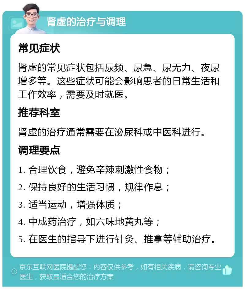 肾虚的治疗与调理 常见症状 肾虚的常见症状包括尿频、尿急、尿无力、夜尿增多等。这些症状可能会影响患者的日常生活和工作效率，需要及时就医。 推荐科室 肾虚的治疗通常需要在泌尿科或中医科进行。 调理要点 1. 合理饮食，避免辛辣刺激性食物； 2. 保持良好的生活习惯，规律作息； 3. 适当运动，增强体质； 4. 中成药治疗，如六味地黄丸等； 5. 在医生的指导下进行针灸、推拿等辅助治疗。