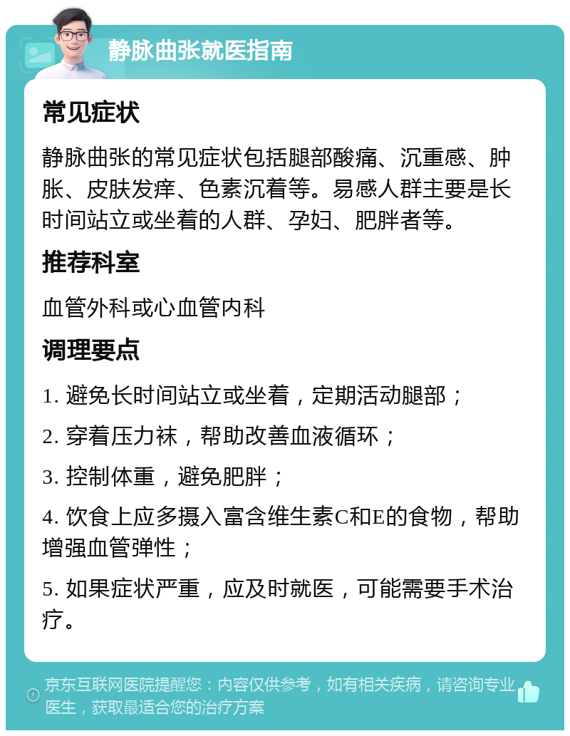 静脉曲张就医指南 常见症状 静脉曲张的常见症状包括腿部酸痛、沉重感、肿胀、皮肤发痒、色素沉着等。易感人群主要是长时间站立或坐着的人群、孕妇、肥胖者等。 推荐科室 血管外科或心血管内科 调理要点 1. 避免长时间站立或坐着，定期活动腿部； 2. 穿着压力袜，帮助改善血液循环； 3. 控制体重，避免肥胖； 4. 饮食上应多摄入富含维生素C和E的食物，帮助增强血管弹性； 5. 如果症状严重，应及时就医，可能需要手术治疗。