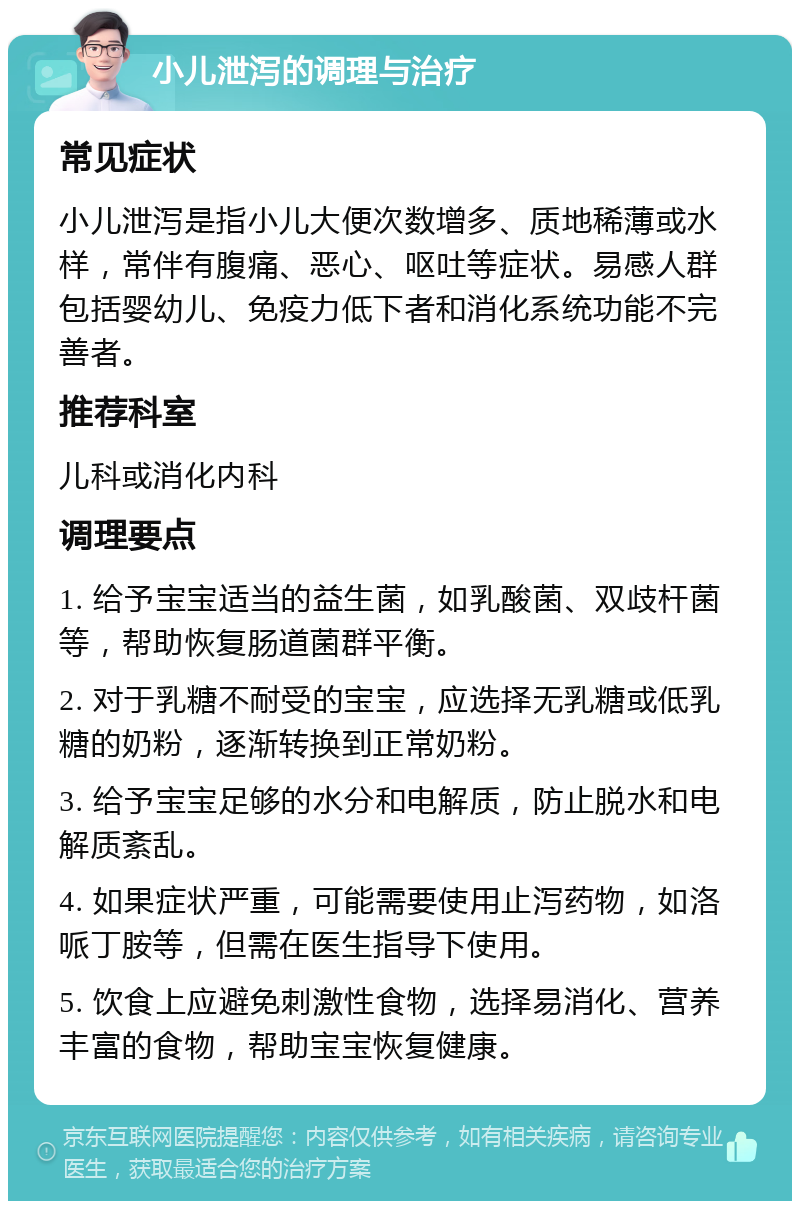 小儿泄泻的调理与治疗 常见症状 小儿泄泻是指小儿大便次数增多、质地稀薄或水样，常伴有腹痛、恶心、呕吐等症状。易感人群包括婴幼儿、免疫力低下者和消化系统功能不完善者。 推荐科室 儿科或消化内科 调理要点 1. 给予宝宝适当的益生菌，如乳酸菌、双歧杆菌等，帮助恢复肠道菌群平衡。 2. 对于乳糖不耐受的宝宝，应选择无乳糖或低乳糖的奶粉，逐渐转换到正常奶粉。 3. 给予宝宝足够的水分和电解质，防止脱水和电解质紊乱。 4. 如果症状严重，可能需要使用止泻药物，如洛哌丁胺等，但需在医生指导下使用。 5. 饮食上应避免刺激性食物，选择易消化、营养丰富的食物，帮助宝宝恢复健康。