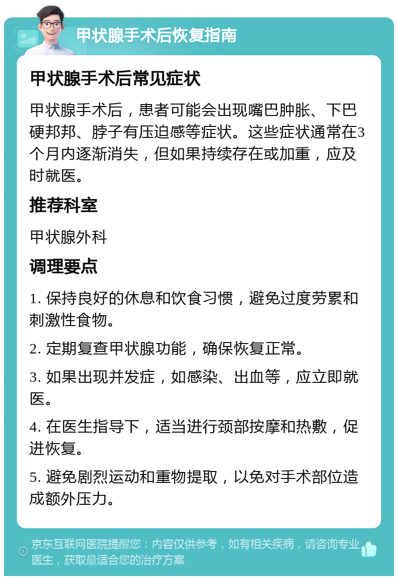 甲状腺手术后恢复指南 甲状腺手术后常见症状 甲状腺手术后，患者可能会出现嘴巴肿胀、下巴硬邦邦、脖子有压迫感等症状。这些症状通常在3个月内逐渐消失，但如果持续存在或加重，应及时就医。 推荐科室 甲状腺外科 调理要点 1. 保持良好的休息和饮食习惯，避免过度劳累和刺激性食物。 2. 定期复查甲状腺功能，确保恢复正常。 3. 如果出现并发症，如感染、出血等，应立即就医。 4. 在医生指导下，适当进行颈部按摩和热敷，促进恢复。 5. 避免剧烈运动和重物提取，以免对手术部位造成额外压力。