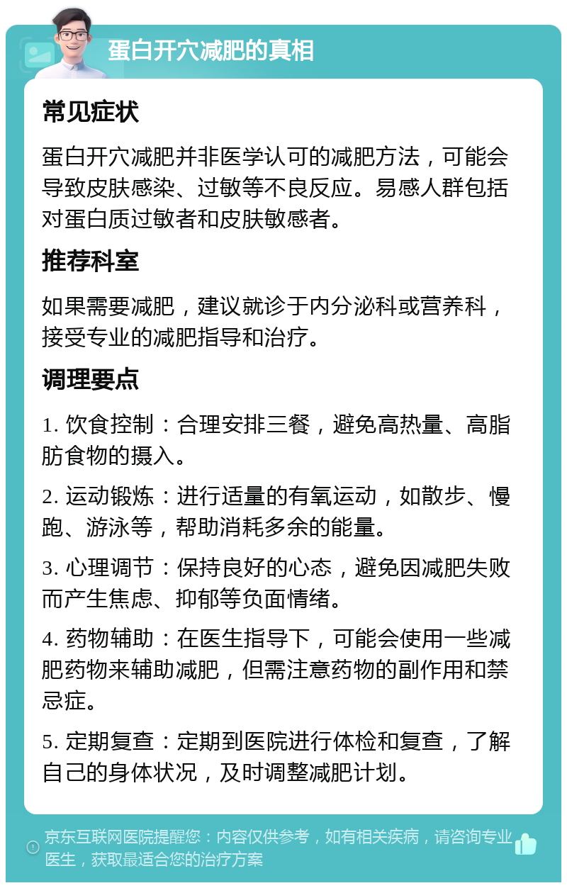 蛋白开穴减肥的真相 常见症状 蛋白开穴减肥并非医学认可的减肥方法，可能会导致皮肤感染、过敏等不良反应。易感人群包括对蛋白质过敏者和皮肤敏感者。 推荐科室 如果需要减肥，建议就诊于内分泌科或营养科，接受专业的减肥指导和治疗。 调理要点 1. 饮食控制：合理安排三餐，避免高热量、高脂肪食物的摄入。 2. 运动锻炼：进行适量的有氧运动，如散步、慢跑、游泳等，帮助消耗多余的能量。 3. 心理调节：保持良好的心态，避免因减肥失败而产生焦虑、抑郁等负面情绪。 4. 药物辅助：在医生指导下，可能会使用一些减肥药物来辅助减肥，但需注意药物的副作用和禁忌症。 5. 定期复查：定期到医院进行体检和复查，了解自己的身体状况，及时调整减肥计划。