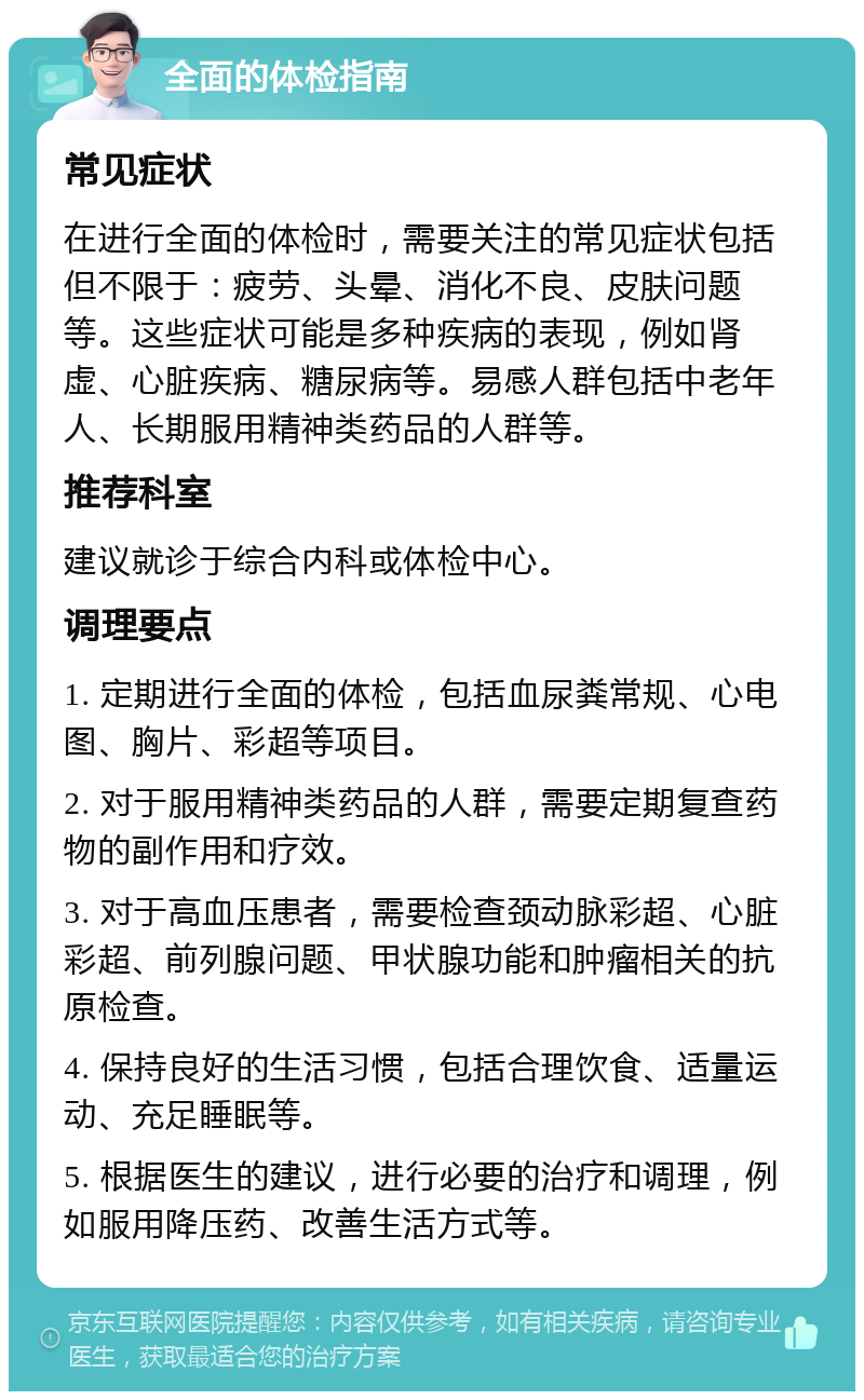 全面的体检指南 常见症状 在进行全面的体检时，需要关注的常见症状包括但不限于：疲劳、头晕、消化不良、皮肤问题等。这些症状可能是多种疾病的表现，例如肾虚、心脏疾病、糖尿病等。易感人群包括中老年人、长期服用精神类药品的人群等。 推荐科室 建议就诊于综合内科或体检中心。 调理要点 1. 定期进行全面的体检，包括血尿粪常规、心电图、胸片、彩超等项目。 2. 对于服用精神类药品的人群，需要定期复查药物的副作用和疗效。 3. 对于高血压患者，需要检查颈动脉彩超、心脏彩超、前列腺问题、甲状腺功能和肿瘤相关的抗原检查。 4. 保持良好的生活习惯，包括合理饮食、适量运动、充足睡眠等。 5. 根据医生的建议，进行必要的治疗和调理，例如服用降压药、改善生活方式等。