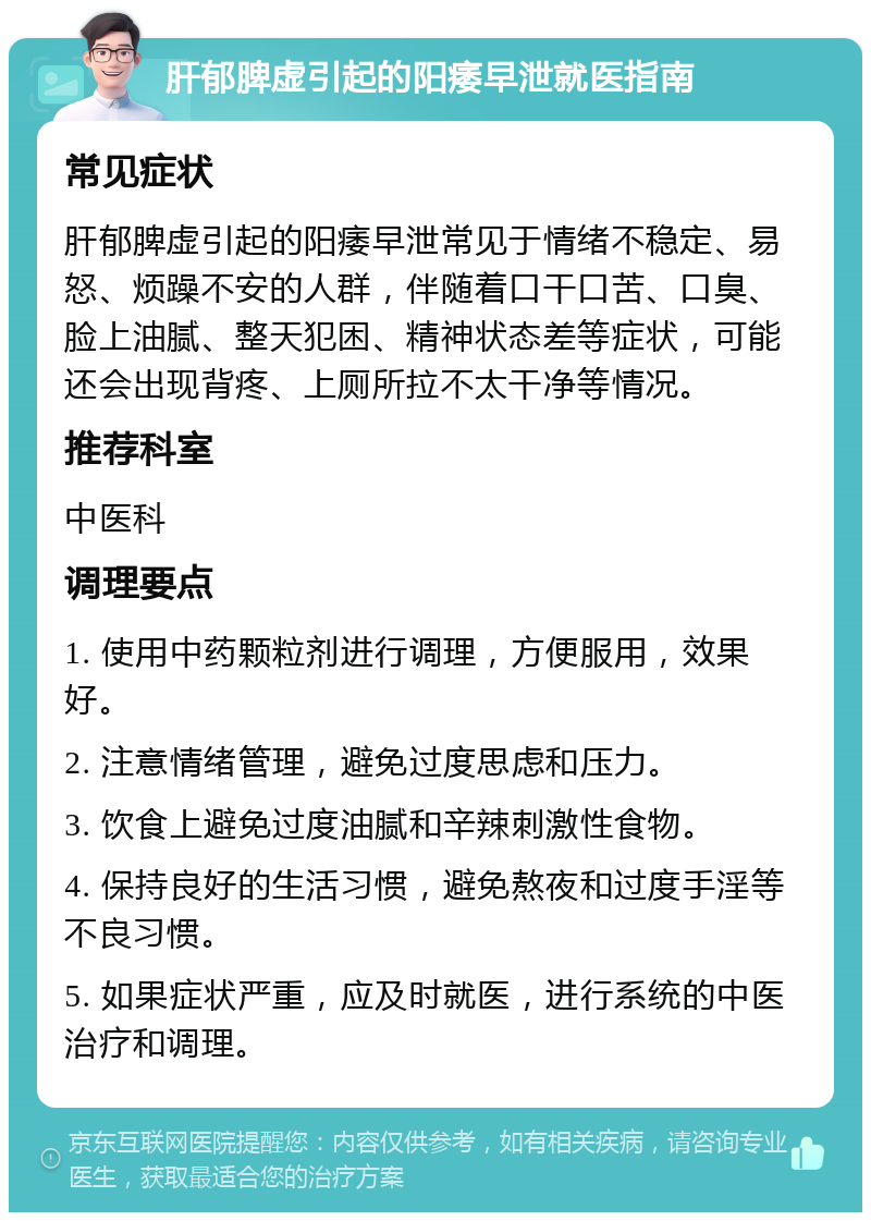 肝郁脾虚引起的阳痿早泄就医指南 常见症状 肝郁脾虚引起的阳痿早泄常见于情绪不稳定、易怒、烦躁不安的人群，伴随着口干口苦、口臭、脸上油腻、整天犯困、精神状态差等症状，可能还会出现背疼、上厕所拉不太干净等情况。 推荐科室 中医科 调理要点 1. 使用中药颗粒剂进行调理，方便服用，效果好。 2. 注意情绪管理，避免过度思虑和压力。 3. 饮食上避免过度油腻和辛辣刺激性食物。 4. 保持良好的生活习惯，避免熬夜和过度手淫等不良习惯。 5. 如果症状严重，应及时就医，进行系统的中医治疗和调理。