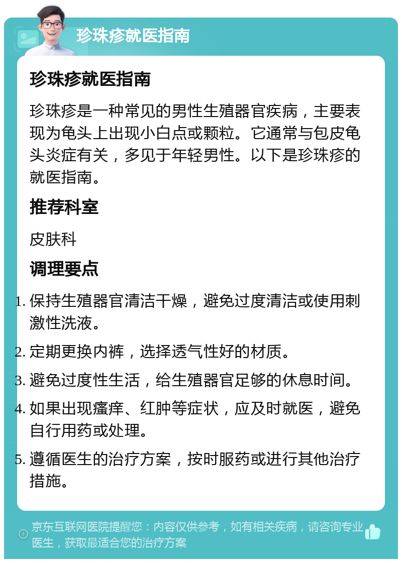 珍珠疹就医指南 珍珠疹就医指南 珍珠疹是一种常见的男性生殖器官疾病，主要表现为龟头上出现小白点或颗粒。它通常与包皮龟头炎症有关，多见于年轻男性。以下是珍珠疹的就医指南。 推荐科室 皮肤科 调理要点 保持生殖器官清洁干燥，避免过度清洁或使用刺激性洗液。 定期更换内裤，选择透气性好的材质。 避免过度性生活，给生殖器官足够的休息时间。 如果出现瘙痒、红肿等症状，应及时就医，避免自行用药或处理。 遵循医生的治疗方案，按时服药或进行其他治疗措施。