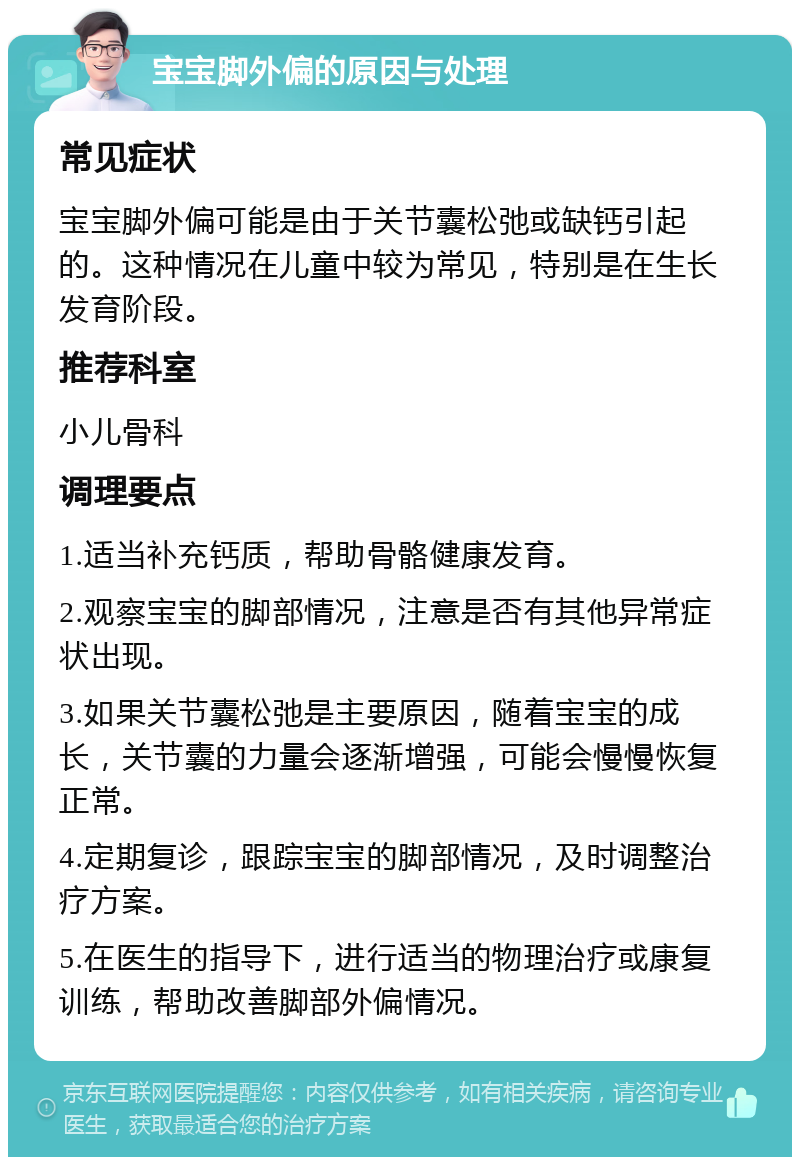 宝宝脚外偏的原因与处理 常见症状 宝宝脚外偏可能是由于关节囊松弛或缺钙引起的。这种情况在儿童中较为常见，特别是在生长发育阶段。 推荐科室 小儿骨科 调理要点 1.适当补充钙质，帮助骨骼健康发育。 2.观察宝宝的脚部情况，注意是否有其他异常症状出现。 3.如果关节囊松弛是主要原因，随着宝宝的成长，关节囊的力量会逐渐增强，可能会慢慢恢复正常。 4.定期复诊，跟踪宝宝的脚部情况，及时调整治疗方案。 5.在医生的指导下，进行适当的物理治疗或康复训练，帮助改善脚部外偏情况。