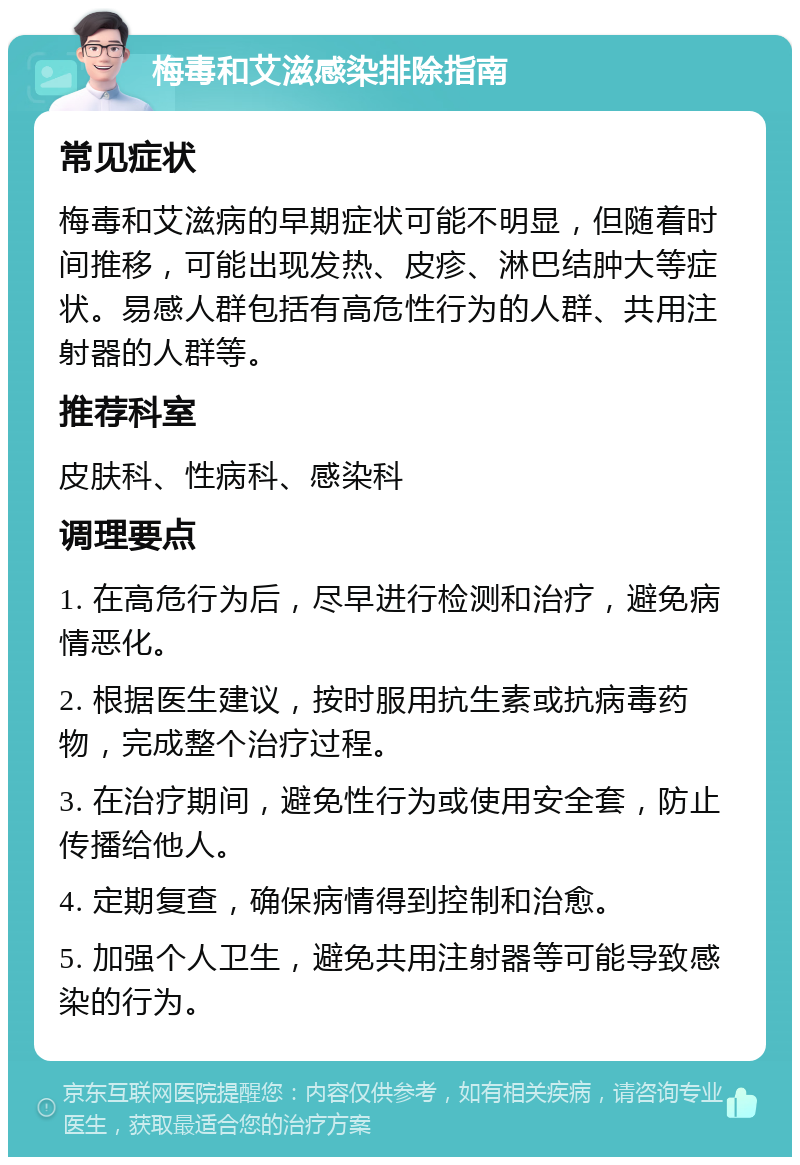 梅毒和艾滋感染排除指南 常见症状 梅毒和艾滋病的早期症状可能不明显，但随着时间推移，可能出现发热、皮疹、淋巴结肿大等症状。易感人群包括有高危性行为的人群、共用注射器的人群等。 推荐科室 皮肤科、性病科、感染科 调理要点 1. 在高危行为后，尽早进行检测和治疗，避免病情恶化。 2. 根据医生建议，按时服用抗生素或抗病毒药物，完成整个治疗过程。 3. 在治疗期间，避免性行为或使用安全套，防止传播给他人。 4. 定期复查，确保病情得到控制和治愈。 5. 加强个人卫生，避免共用注射器等可能导致感染的行为。