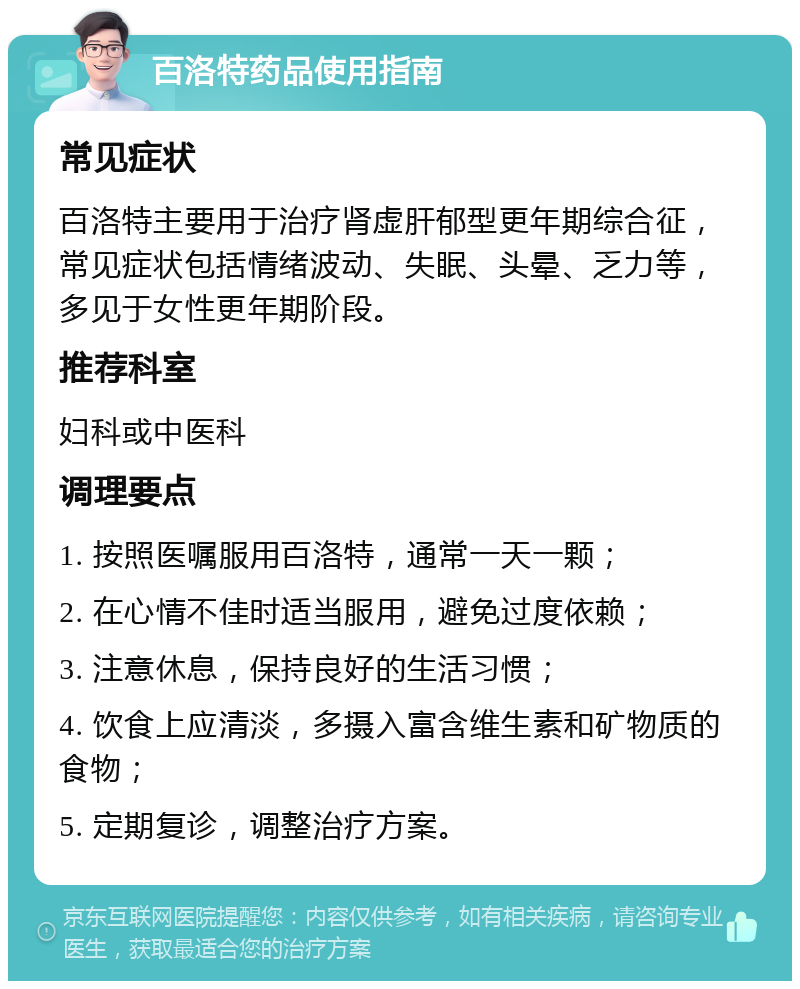 百洛特药品使用指南 常见症状 百洛特主要用于治疗肾虚肝郁型更年期综合征，常见症状包括情绪波动、失眠、头晕、乏力等，多见于女性更年期阶段。 推荐科室 妇科或中医科 调理要点 1. 按照医嘱服用百洛特，通常一天一颗； 2. 在心情不佳时适当服用，避免过度依赖； 3. 注意休息，保持良好的生活习惯； 4. 饮食上应清淡，多摄入富含维生素和矿物质的食物； 5. 定期复诊，调整治疗方案。