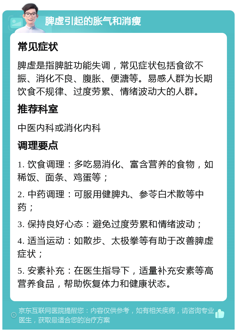 脾虚引起的胀气和消瘦 常见症状 脾虚是指脾脏功能失调，常见症状包括食欲不振、消化不良、腹胀、便溏等。易感人群为长期饮食不规律、过度劳累、情绪波动大的人群。 推荐科室 中医内科或消化内科 调理要点 1. 饮食调理：多吃易消化、富含营养的食物，如稀饭、面条、鸡蛋等； 2. 中药调理：可服用健脾丸、参苓白术散等中药； 3. 保持良好心态：避免过度劳累和情绪波动； 4. 适当运动：如散步、太极拳等有助于改善脾虚症状； 5. 安素补充：在医生指导下，适量补充安素等高营养食品，帮助恢复体力和健康状态。