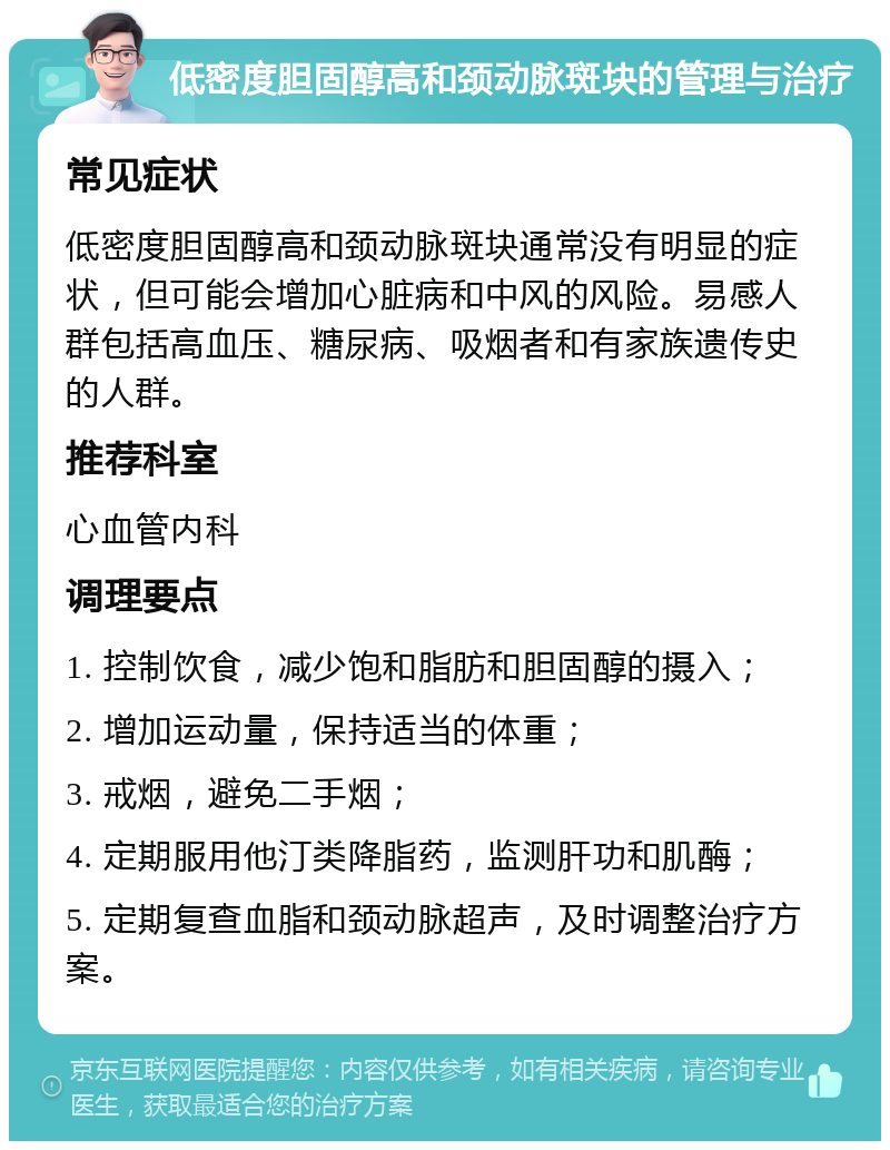 低密度胆固醇高和颈动脉斑块的管理与治疗 常见症状 低密度胆固醇高和颈动脉斑块通常没有明显的症状，但可能会增加心脏病和中风的风险。易感人群包括高血压、糖尿病、吸烟者和有家族遗传史的人群。 推荐科室 心血管内科 调理要点 1. 控制饮食，减少饱和脂肪和胆固醇的摄入； 2. 增加运动量，保持适当的体重； 3. 戒烟，避免二手烟； 4. 定期服用他汀类降脂药，监测肝功和肌酶； 5. 定期复查血脂和颈动脉超声，及时调整治疗方案。