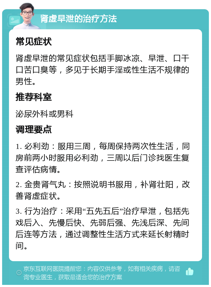 肾虚早泄的治疗方法 常见症状 肾虚早泄的常见症状包括手脚冰凉、早泄、口干口苦口臭等，多见于长期手淫或性生活不规律的男性。 推荐科室 泌尿外科或男科 调理要点 1. 必利劲：服用三周，每周保持两次性生活，同房前两小时服用必利劲，三周以后门诊找医生复查评估病情。 2. 金贵肾气丸：按照说明书服用，补肾壮阳，改善肾虚症状。 3. 行为治疗：采用“五先五后”治疗早泄，包括先戏后入、先慢后快、先弱后强、先浅后深、先间后连等方法，通过调整性生活方式来延长射精时间。