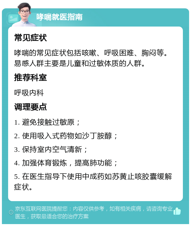 哮喘就医指南 常见症状 哮喘的常见症状包括咳嗽、呼吸困难、胸闷等。易感人群主要是儿童和过敏体质的人群。 推荐科室 呼吸内科 调理要点 1. 避免接触过敏原； 2. 使用吸入式药物如沙丁胺醇； 3. 保持室内空气清新； 4. 加强体育锻炼，提高肺功能； 5. 在医生指导下使用中成药如苏黄止咳胶囊缓解症状。