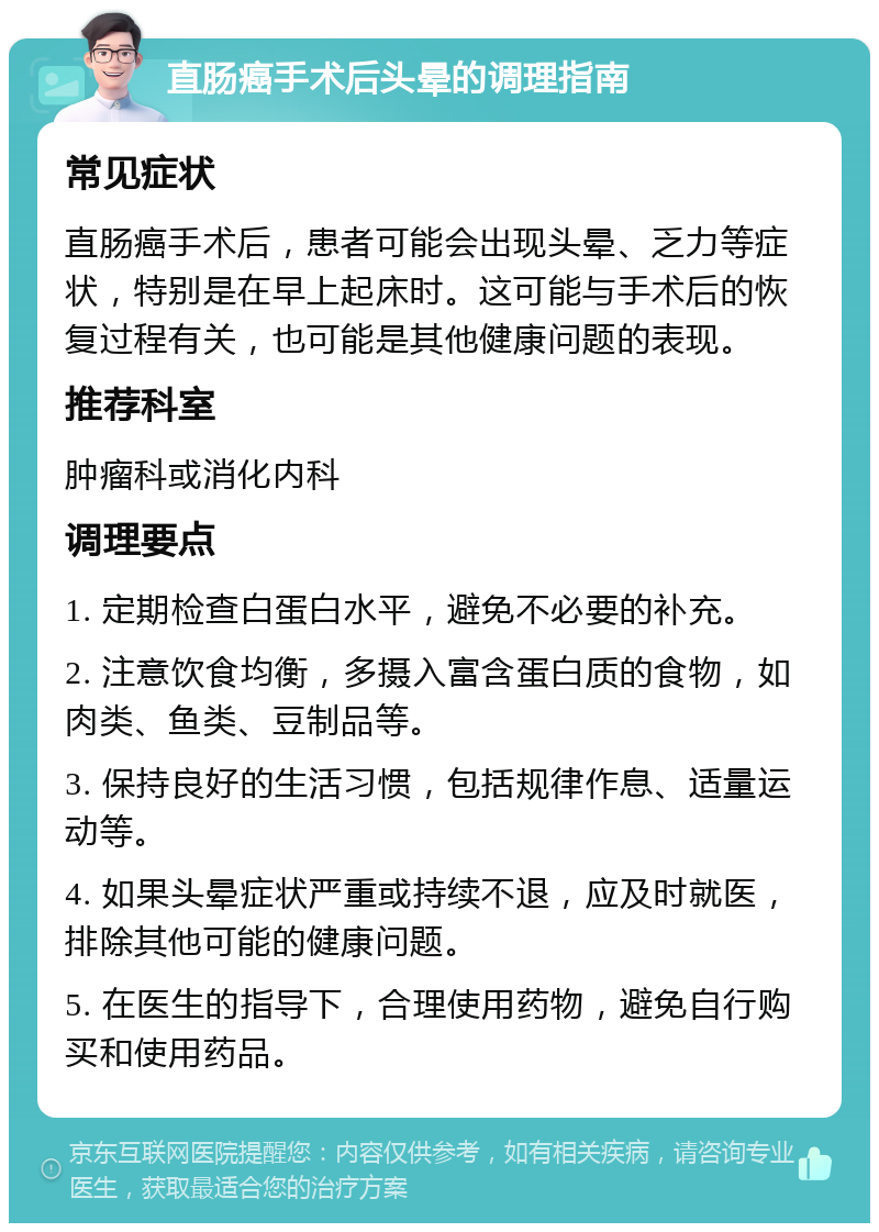 直肠癌手术后头晕的调理指南 常见症状 直肠癌手术后，患者可能会出现头晕、乏力等症状，特别是在早上起床时。这可能与手术后的恢复过程有关，也可能是其他健康问题的表现。 推荐科室 肿瘤科或消化内科 调理要点 1. 定期检查白蛋白水平，避免不必要的补充。 2. 注意饮食均衡，多摄入富含蛋白质的食物，如肉类、鱼类、豆制品等。 3. 保持良好的生活习惯，包括规律作息、适量运动等。 4. 如果头晕症状严重或持续不退，应及时就医，排除其他可能的健康问题。 5. 在医生的指导下，合理使用药物，避免自行购买和使用药品。