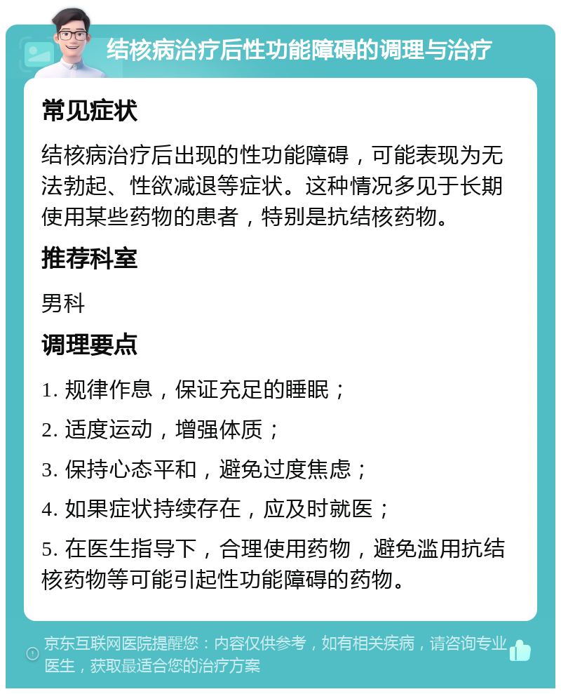 结核病治疗后性功能障碍的调理与治疗 常见症状 结核病治疗后出现的性功能障碍，可能表现为无法勃起、性欲减退等症状。这种情况多见于长期使用某些药物的患者，特别是抗结核药物。 推荐科室 男科 调理要点 1. 规律作息，保证充足的睡眠； 2. 适度运动，增强体质； 3. 保持心态平和，避免过度焦虑； 4. 如果症状持续存在，应及时就医； 5. 在医生指导下，合理使用药物，避免滥用抗结核药物等可能引起性功能障碍的药物。