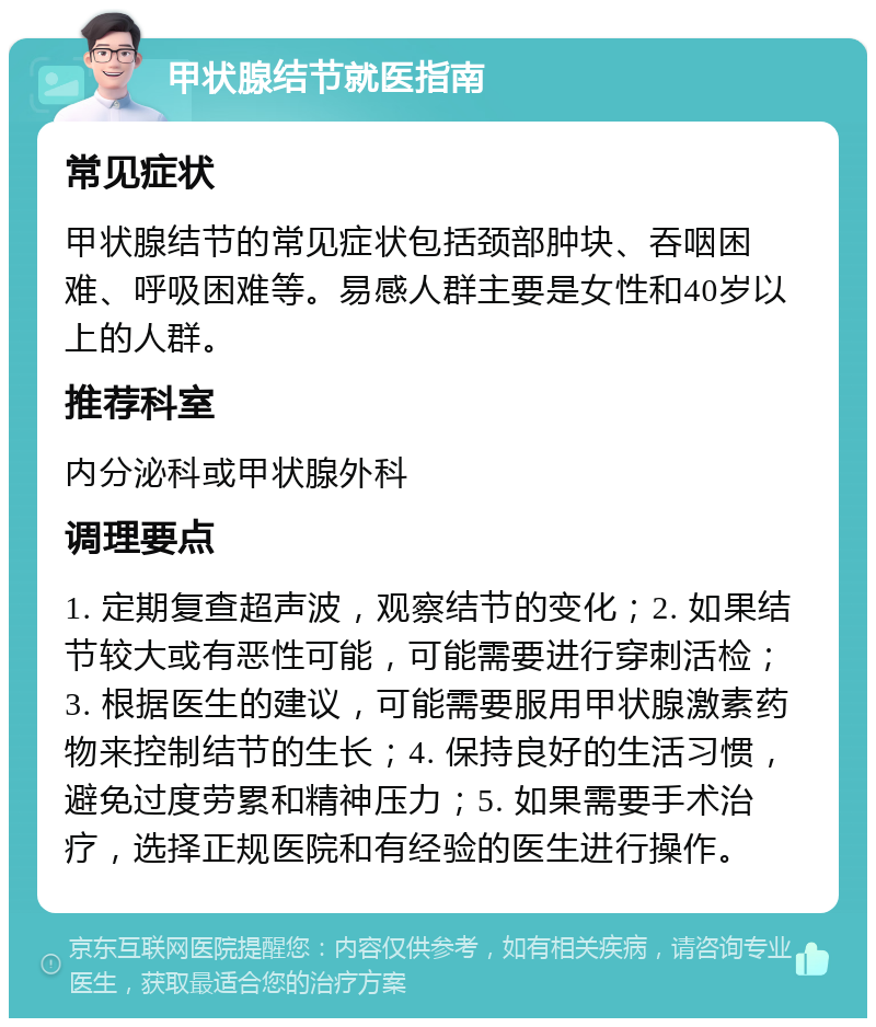 甲状腺结节就医指南 常见症状 甲状腺结节的常见症状包括颈部肿块、吞咽困难、呼吸困难等。易感人群主要是女性和40岁以上的人群。 推荐科室 内分泌科或甲状腺外科 调理要点 1. 定期复查超声波，观察结节的变化；2. 如果结节较大或有恶性可能，可能需要进行穿刺活检；3. 根据医生的建议，可能需要服用甲状腺激素药物来控制结节的生长；4. 保持良好的生活习惯，避免过度劳累和精神压力；5. 如果需要手术治疗，选择正规医院和有经验的医生进行操作。