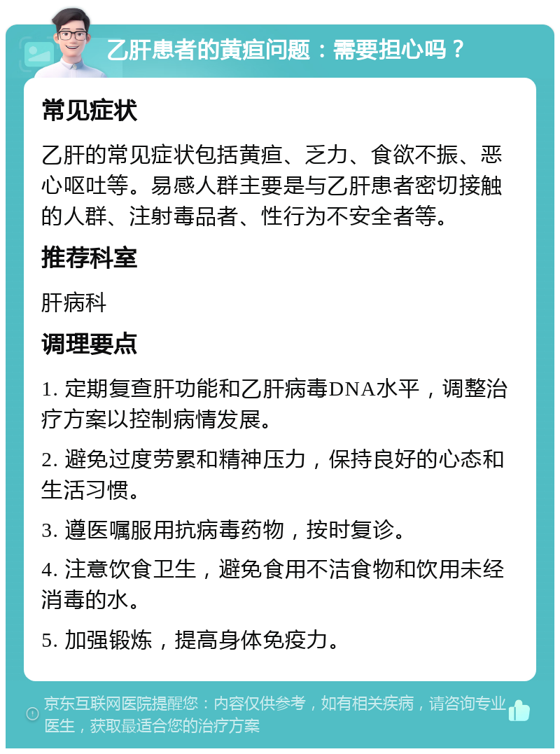 乙肝患者的黄疸问题：需要担心吗？ 常见症状 乙肝的常见症状包括黄疸、乏力、食欲不振、恶心呕吐等。易感人群主要是与乙肝患者密切接触的人群、注射毒品者、性行为不安全者等。 推荐科室 肝病科 调理要点 1. 定期复查肝功能和乙肝病毒DNA水平，调整治疗方案以控制病情发展。 2. 避免过度劳累和精神压力，保持良好的心态和生活习惯。 3. 遵医嘱服用抗病毒药物，按时复诊。 4. 注意饮食卫生，避免食用不洁食物和饮用未经消毒的水。 5. 加强锻炼，提高身体免疫力。