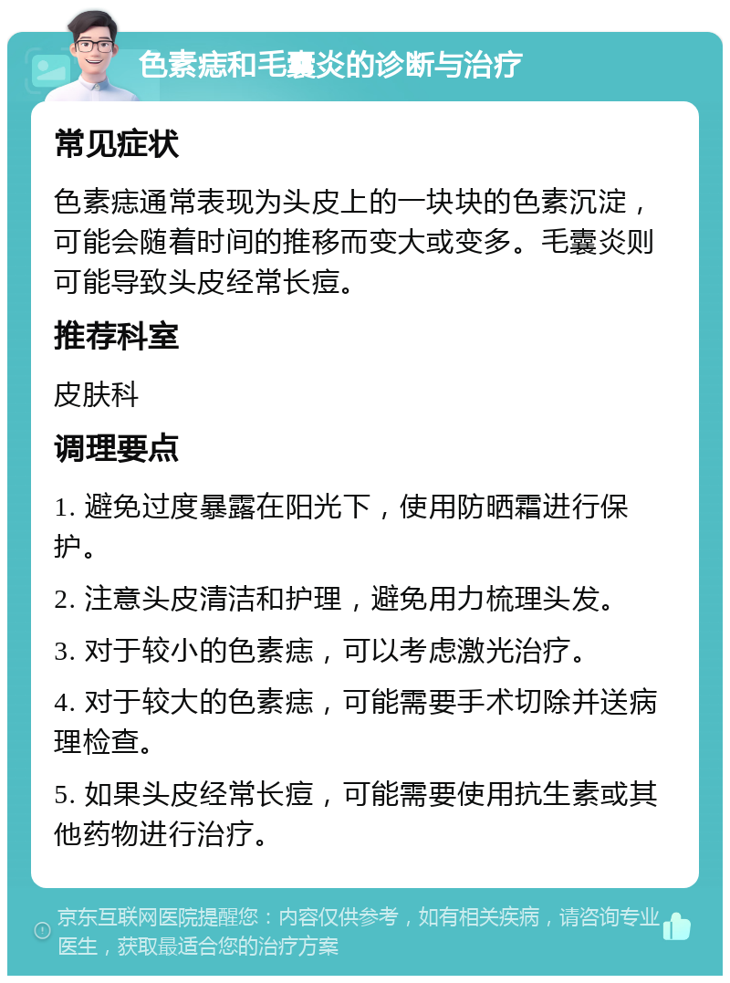 色素痣和毛囊炎的诊断与治疗 常见症状 色素痣通常表现为头皮上的一块块的色素沉淀，可能会随着时间的推移而变大或变多。毛囊炎则可能导致头皮经常长痘。 推荐科室 皮肤科 调理要点 1. 避免过度暴露在阳光下，使用防晒霜进行保护。 2. 注意头皮清洁和护理，避免用力梳理头发。 3. 对于较小的色素痣，可以考虑激光治疗。 4. 对于较大的色素痣，可能需要手术切除并送病理检查。 5. 如果头皮经常长痘，可能需要使用抗生素或其他药物进行治疗。