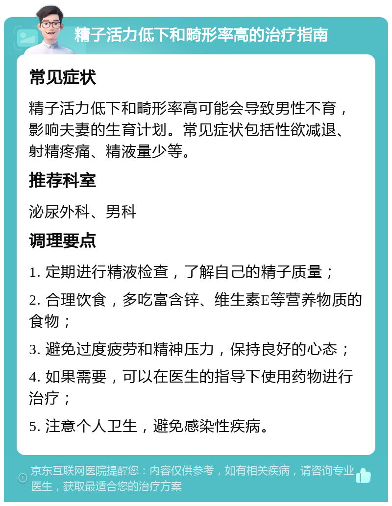 精子活力低下和畸形率高的治疗指南 常见症状 精子活力低下和畸形率高可能会导致男性不育，影响夫妻的生育计划。常见症状包括性欲减退、射精疼痛、精液量少等。 推荐科室 泌尿外科、男科 调理要点 1. 定期进行精液检查，了解自己的精子质量； 2. 合理饮食，多吃富含锌、维生素E等营养物质的食物； 3. 避免过度疲劳和精神压力，保持良好的心态； 4. 如果需要，可以在医生的指导下使用药物进行治疗； 5. 注意个人卫生，避免感染性疾病。