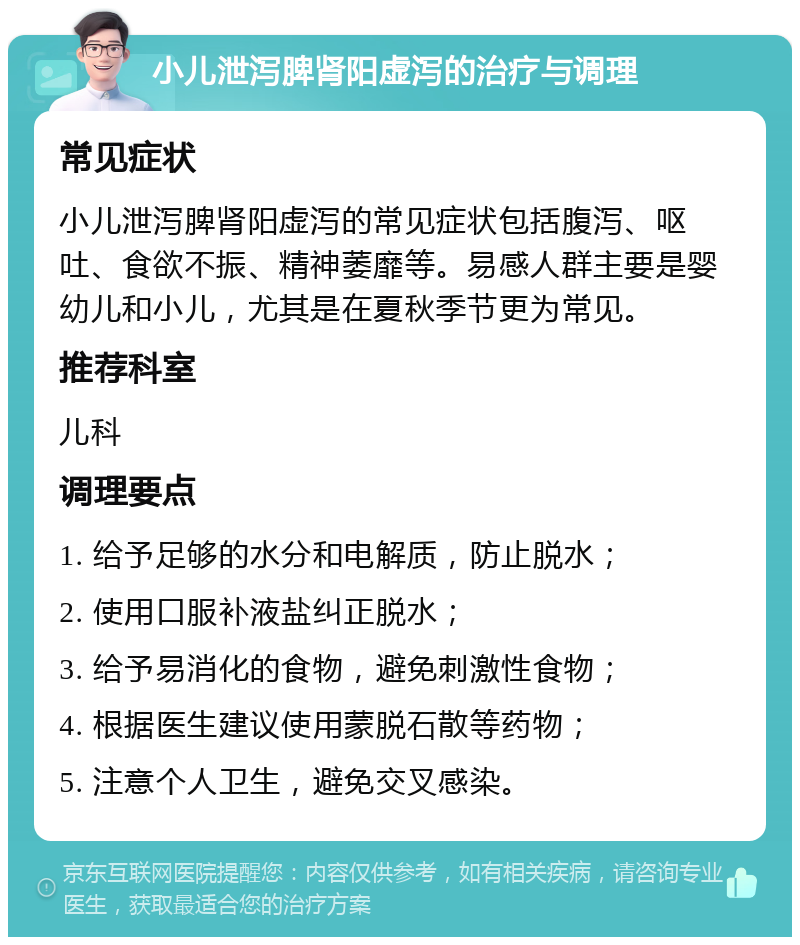 小儿泄泻脾肾阳虚泻的治疗与调理 常见症状 小儿泄泻脾肾阳虚泻的常见症状包括腹泻、呕吐、食欲不振、精神萎靡等。易感人群主要是婴幼儿和小儿，尤其是在夏秋季节更为常见。 推荐科室 儿科 调理要点 1. 给予足够的水分和电解质，防止脱水； 2. 使用口服补液盐纠正脱水； 3. 给予易消化的食物，避免刺激性食物； 4. 根据医生建议使用蒙脱石散等药物； 5. 注意个人卫生，避免交叉感染。