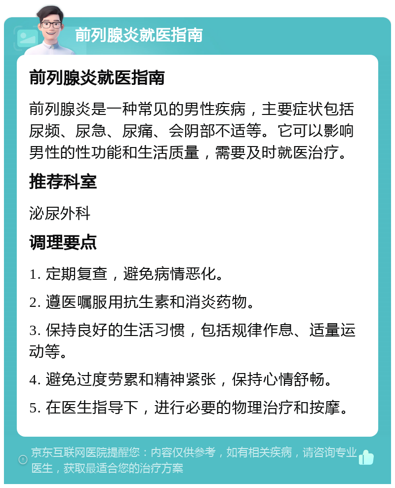 前列腺炎就医指南 前列腺炎就医指南 前列腺炎是一种常见的男性疾病，主要症状包括尿频、尿急、尿痛、会阴部不适等。它可以影响男性的性功能和生活质量，需要及时就医治疗。 推荐科室 泌尿外科 调理要点 1. 定期复查，避免病情恶化。 2. 遵医嘱服用抗生素和消炎药物。 3. 保持良好的生活习惯，包括规律作息、适量运动等。 4. 避免过度劳累和精神紧张，保持心情舒畅。 5. 在医生指导下，进行必要的物理治疗和按摩。