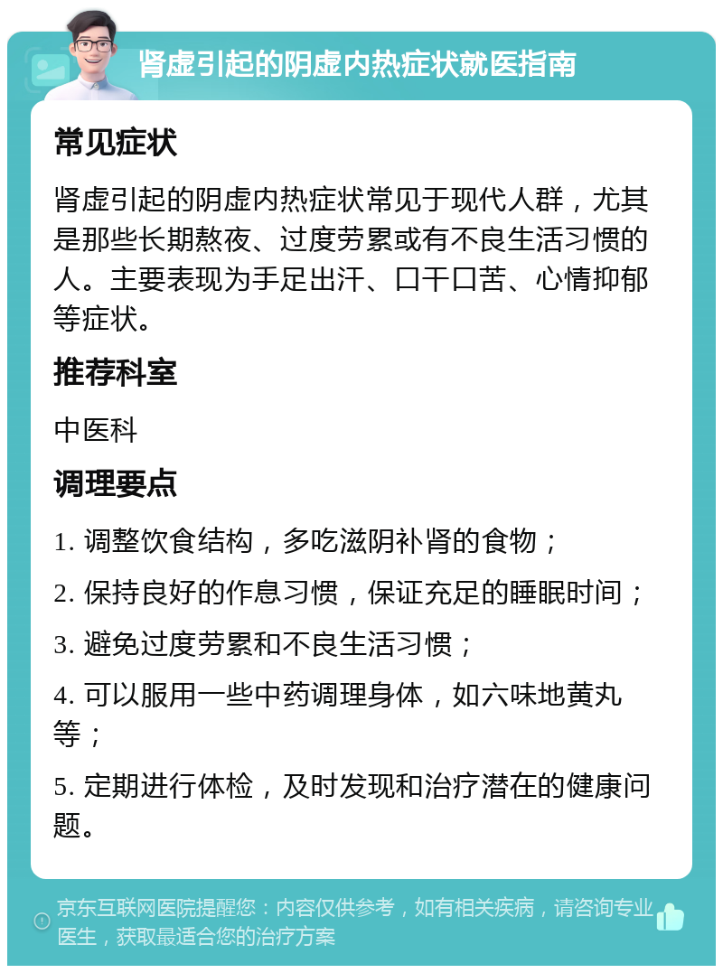 肾虚引起的阴虚内热症状就医指南 常见症状 肾虚引起的阴虚内热症状常见于现代人群，尤其是那些长期熬夜、过度劳累或有不良生活习惯的人。主要表现为手足出汗、口干口苦、心情抑郁等症状。 推荐科室 中医科 调理要点 1. 调整饮食结构，多吃滋阴补肾的食物； 2. 保持良好的作息习惯，保证充足的睡眠时间； 3. 避免过度劳累和不良生活习惯； 4. 可以服用一些中药调理身体，如六味地黄丸等； 5. 定期进行体检，及时发现和治疗潜在的健康问题。