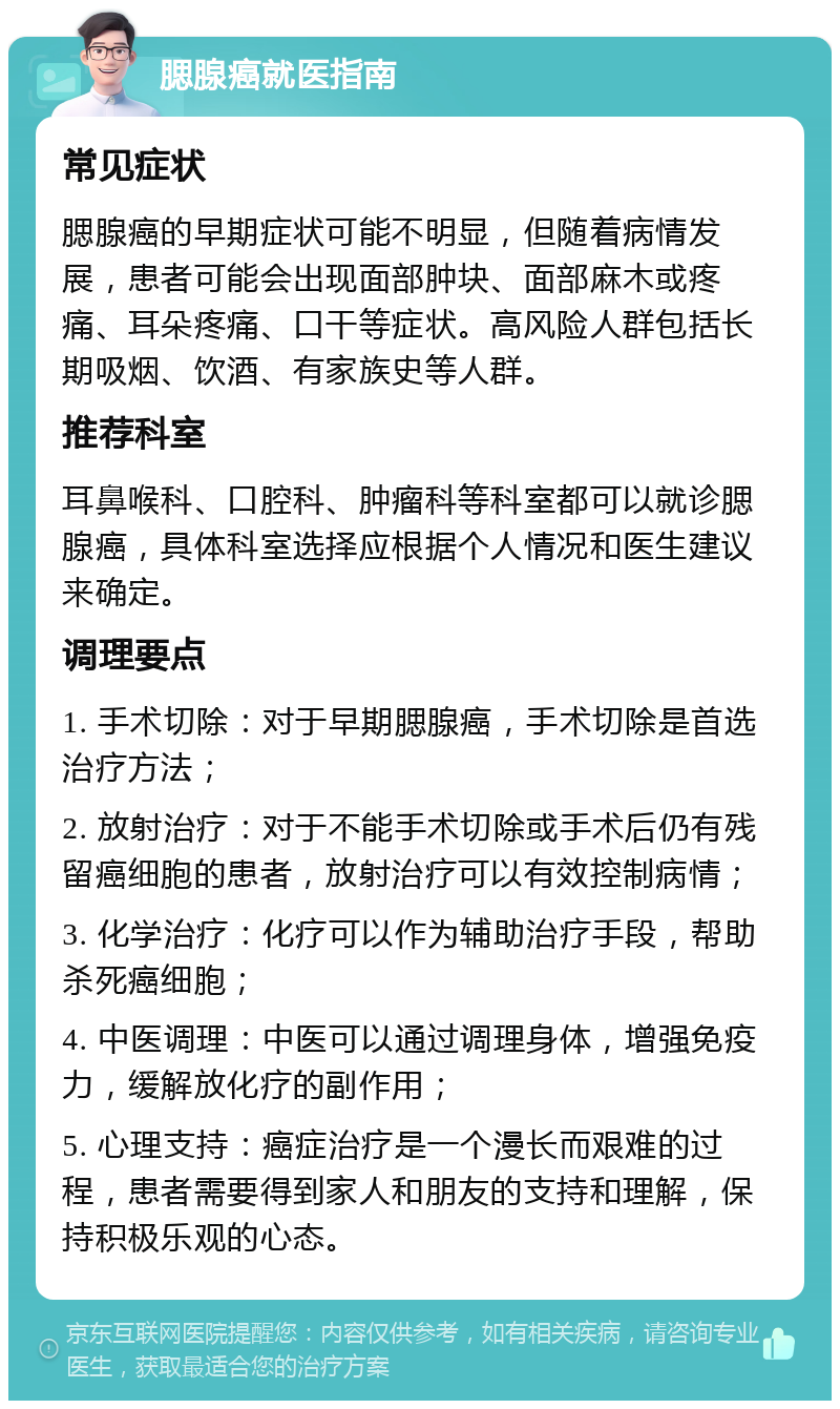 腮腺癌就医指南 常见症状 腮腺癌的早期症状可能不明显，但随着病情发展，患者可能会出现面部肿块、面部麻木或疼痛、耳朵疼痛、口干等症状。高风险人群包括长期吸烟、饮酒、有家族史等人群。 推荐科室 耳鼻喉科、口腔科、肿瘤科等科室都可以就诊腮腺癌，具体科室选择应根据个人情况和医生建议来确定。 调理要点 1. 手术切除：对于早期腮腺癌，手术切除是首选治疗方法； 2. 放射治疗：对于不能手术切除或手术后仍有残留癌细胞的患者，放射治疗可以有效控制病情； 3. 化学治疗：化疗可以作为辅助治疗手段，帮助杀死癌细胞； 4. 中医调理：中医可以通过调理身体，增强免疫力，缓解放化疗的副作用； 5. 心理支持：癌症治疗是一个漫长而艰难的过程，患者需要得到家人和朋友的支持和理解，保持积极乐观的心态。