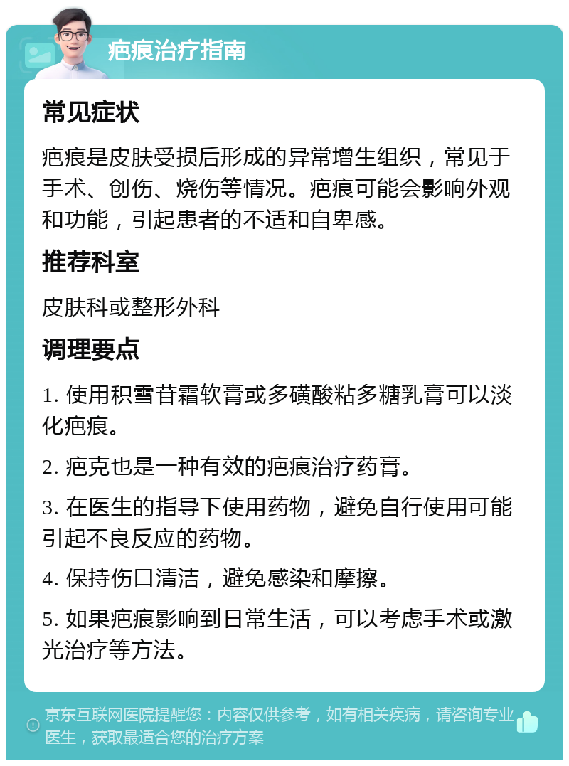 疤痕治疗指南 常见症状 疤痕是皮肤受损后形成的异常增生组织，常见于手术、创伤、烧伤等情况。疤痕可能会影响外观和功能，引起患者的不适和自卑感。 推荐科室 皮肤科或整形外科 调理要点 1. 使用积雪苷霜软膏或多磺酸粘多糖乳膏可以淡化疤痕。 2. 疤克也是一种有效的疤痕治疗药膏。 3. 在医生的指导下使用药物，避免自行使用可能引起不良反应的药物。 4. 保持伤口清洁，避免感染和摩擦。 5. 如果疤痕影响到日常生活，可以考虑手术或激光治疗等方法。