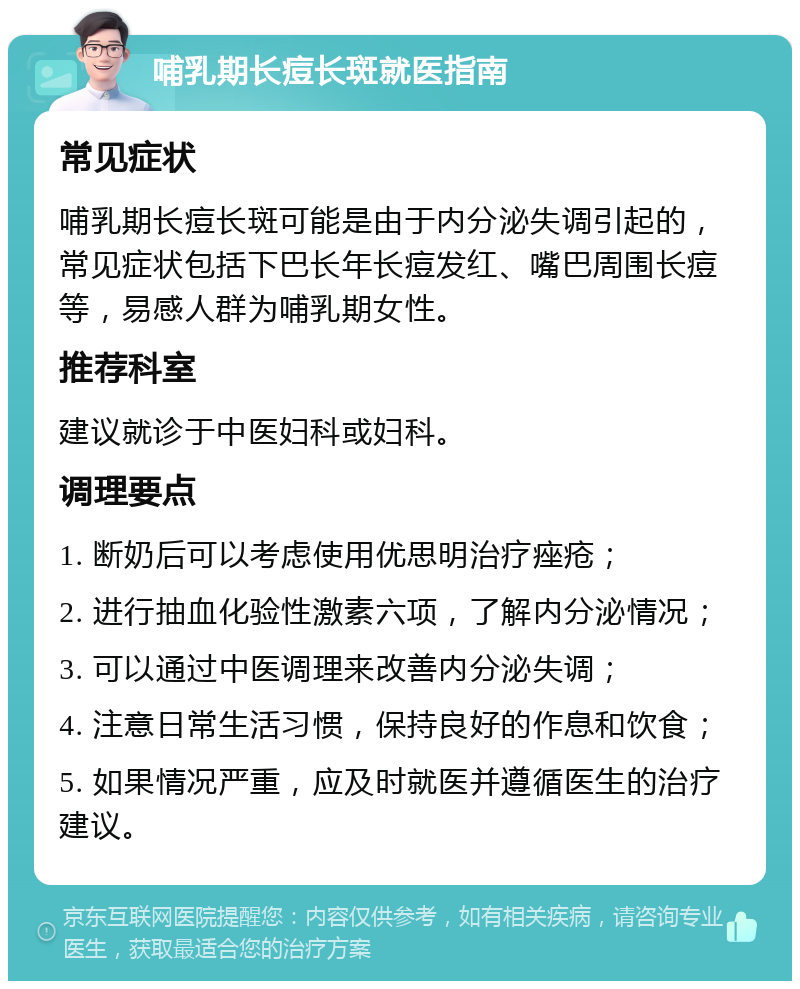 哺乳期长痘长斑就医指南 常见症状 哺乳期长痘长斑可能是由于内分泌失调引起的，常见症状包括下巴长年长痘发红、嘴巴周围长痘等，易感人群为哺乳期女性。 推荐科室 建议就诊于中医妇科或妇科。 调理要点 1. 断奶后可以考虑使用优思明治疗痤疮； 2. 进行抽血化验性激素六项，了解内分泌情况； 3. 可以通过中医调理来改善内分泌失调； 4. 注意日常生活习惯，保持良好的作息和饮食； 5. 如果情况严重，应及时就医并遵循医生的治疗建议。