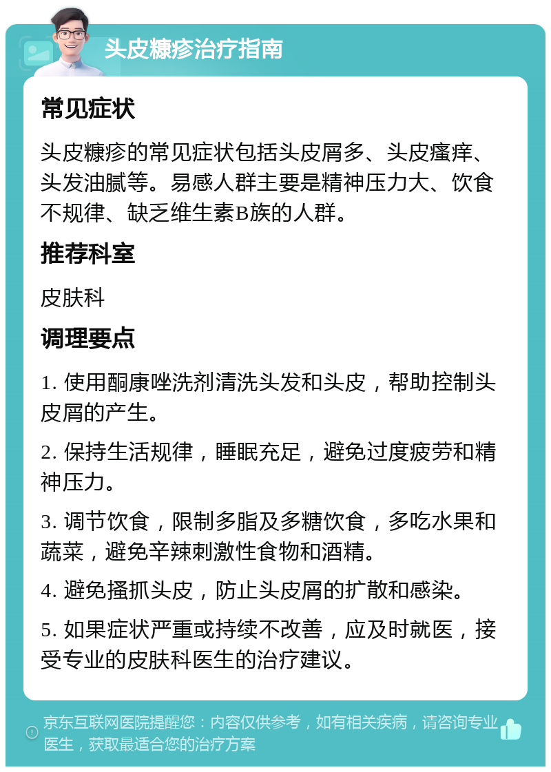 头皮糠疹治疗指南 常见症状 头皮糠疹的常见症状包括头皮屑多、头皮瘙痒、头发油腻等。易感人群主要是精神压力大、饮食不规律、缺乏维生素B族的人群。 推荐科室 皮肤科 调理要点 1. 使用酮康唑洗剂清洗头发和头皮，帮助控制头皮屑的产生。 2. 保持生活规律，睡眠充足，避免过度疲劳和精神压力。 3. 调节饮食，限制多脂及多糖饮食，多吃水果和蔬菜，避免辛辣刺激性食物和酒精。 4. 避免搔抓头皮，防止头皮屑的扩散和感染。 5. 如果症状严重或持续不改善，应及时就医，接受专业的皮肤科医生的治疗建议。