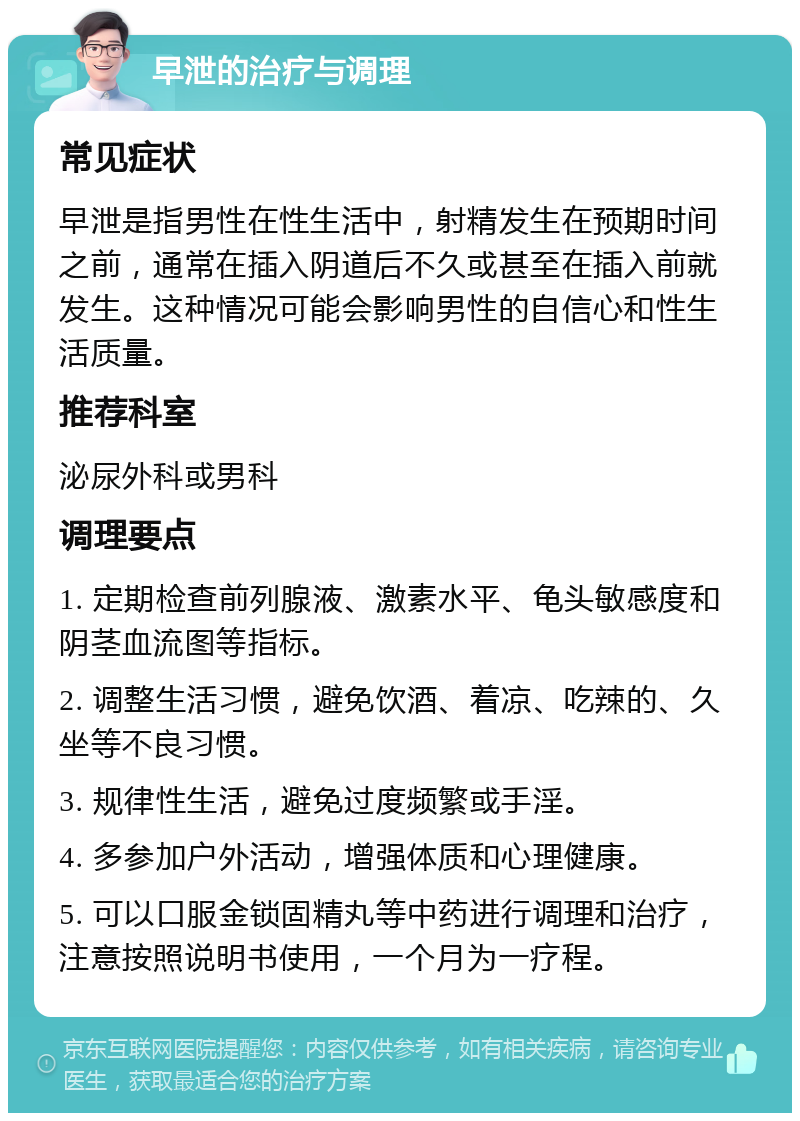 早泄的治疗与调理 常见症状 早泄是指男性在性生活中，射精发生在预期时间之前，通常在插入阴道后不久或甚至在插入前就发生。这种情况可能会影响男性的自信心和性生活质量。 推荐科室 泌尿外科或男科 调理要点 1. 定期检查前列腺液、激素水平、龟头敏感度和阴茎血流图等指标。 2. 调整生活习惯，避免饮酒、着凉、吃辣的、久坐等不良习惯。 3. 规律性生活，避免过度频繁或手淫。 4. 多参加户外活动，增强体质和心理健康。 5. 可以口服金锁固精丸等中药进行调理和治疗，注意按照说明书使用，一个月为一疗程。